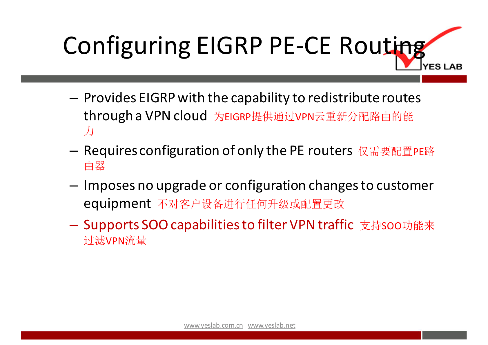 Configuring EIGRP PE-CE Rou 
YES LAB 
— Provides EIGRP with the capability to redistribute routes 
through a VPN cloud 
— Requires configuration of only the PE routers 
— Imposes no upgrade or configuration changes to customer 
equipment 
— Supports SOO capabilities to filter VPN traffic 
com cn net 