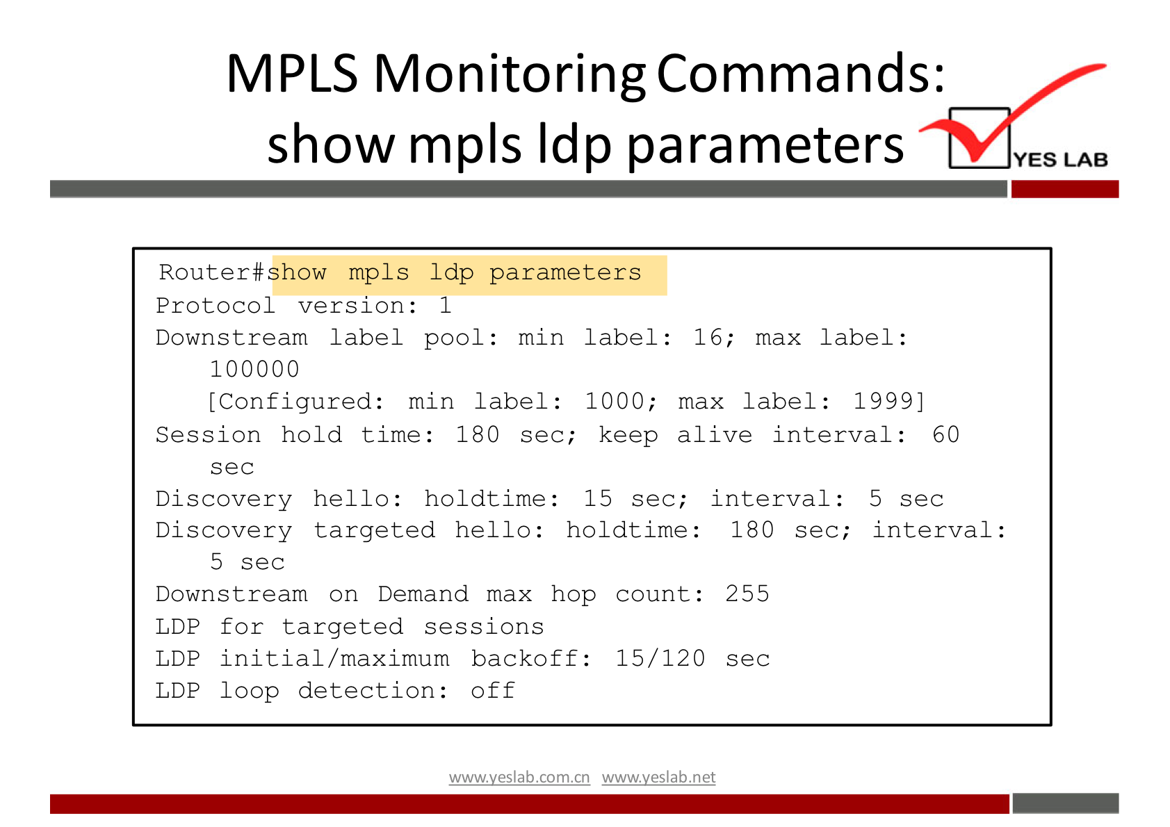 MPLS Monitoring Commands: 
show mpls Idp parameters 
Router#show mpls Ldp parameters 
YES LAB 
Protocol version: 1 
Downstream label pool: min 
100000 
[Configured: min label : 
Session hold time: 180 sec; 
sec 
Discovery hello: holdtime: 
label: 16; max label: 
1000; max label: 1999] 
keep alive interval : 60 
15 sec; interval : 
5 sec 
Discovery targeted hello: holdtime: 180 sec; interval: 
5 sec 
Downstream on Demand max hop count: 255 
LDP for targeted sessions 
LDP initial/ maximum backoff: 15/120 sec 
LDP loop detection: Off 
wwwveslabnet 