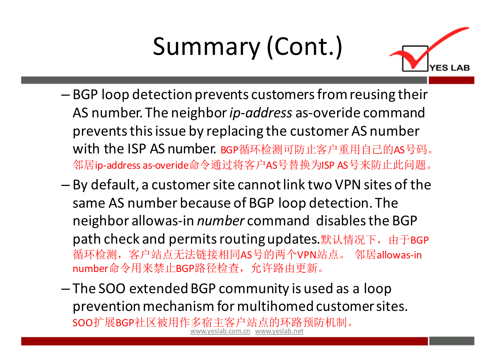 Summary (Cont.) 
YES LAB 
— BGP loop detection prevents customers from reusing their 
AS number. The neighbor ip-address as-overide command 
prevents this issue by replacing the customer AS number 
with the ISP AS number. 
46 h*ip-address AS % 0 
— By default, a customer site cannot link two VPN sites of the 
same AS number because of BGP loop detection. The 
neighbor allowas-in number command disables the BGP 
path check and permits routing updates. 
—The SOO extended BGP community is used as a loop 
prevention mechanism for multihomed customer sites. 