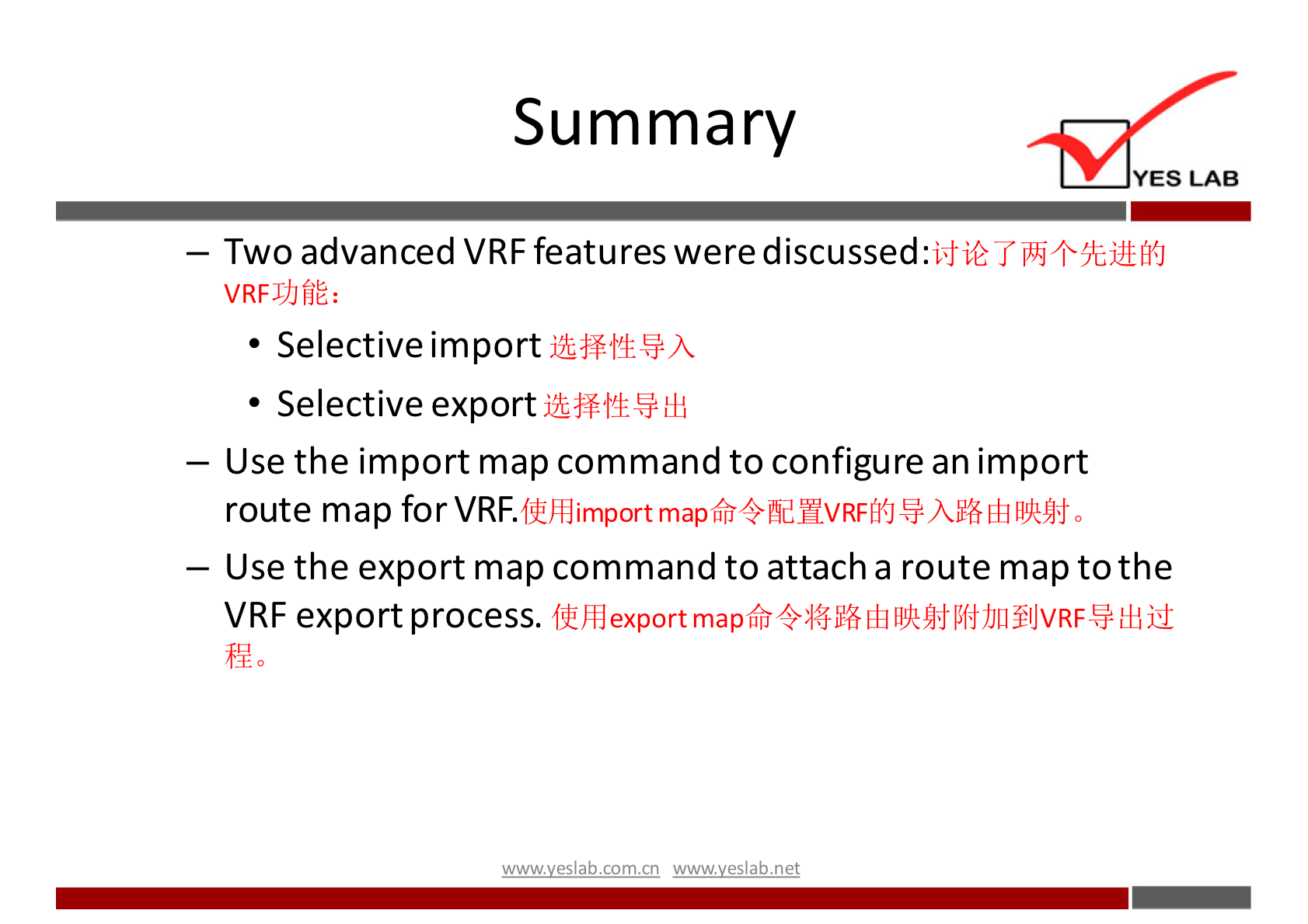 Summary 
YES LAB 
— Two advanced VRF features were discussed. 
VRFJJJfjE: 
• Selective import 
• Selective export 
— Use the import map command to configure an import 
route map for VRF. 
filihdimport map6fi4 fid NV RFMJ Eh 0 
— Use the export map command to attacha route map to the 
VRF export process. 
wwwveslabnet 