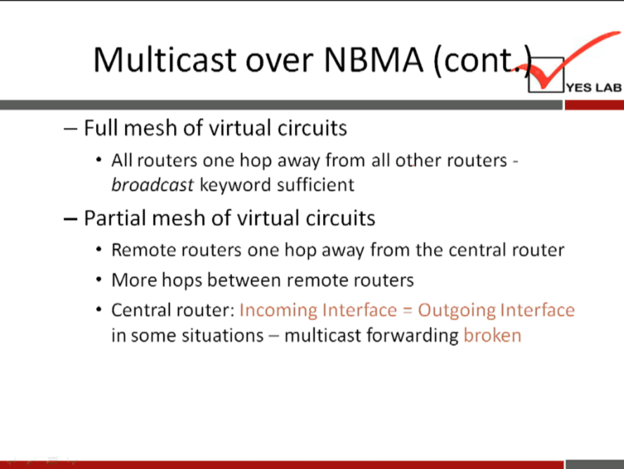 Multicast over NBMA (con 
YES LAB 
— Full mesh of virtual circuits 
All routers one hop away from all other routers - 
broadcast keyword sufficient 
— Partial mesh of virtual circuits 
• Remote routers one hop away from the central router 
• More hops between remote routers 
• Central router: Incoming Interface Outgoing Interface 
in some situations — multicast forwarding broken 