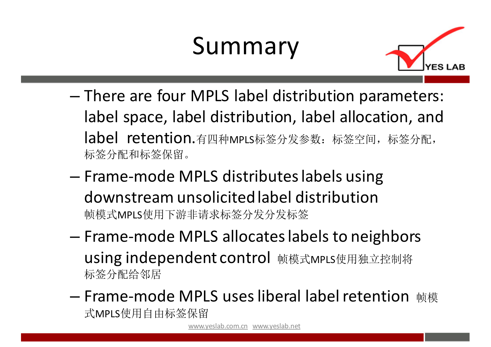 Summary 
YES LAB 
— There are four MPLS label distribution parameters: 
label space, label distribution, label allocation, and 
label retention. 
bie?ÆQlfiJ, 
— Frame-mode MPLS distributes labels using 
downstream unsolicited label distribution 
— Frame-mode MPLS allocates labels to neighbors 
using independent control 
lhfAjtMpLsffhd51ÅSnhfbIJ:I$ 
— Frame-mode MPLS uses liberal label retention 
jtMPLSffhd Ehbj*fRM 