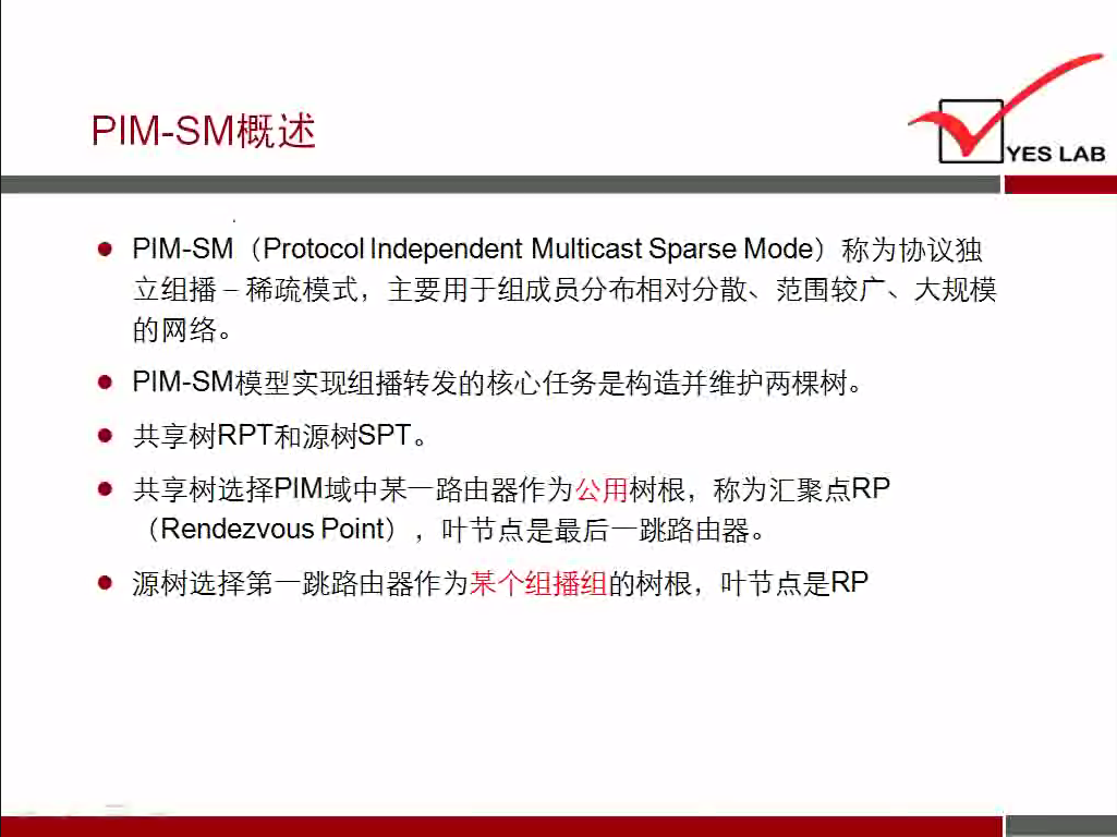 PIM-SMiBh 述 
YES LAB 
PIM-SM (Protocol Independent MulticastSparse Mode) 称 为 协 议 独 
立 组 播 一 稀 疏 模 式 ， 王 要 用 于 组 成 员 分 布 相 对 分 散 、 范 围 较 广 、 大 规 模 
的 网 络 。 
· P | M ． SM 模 型 实 现 组 播 转 发 的 核 心 任 务 是 构 造 并 维 护 两 棵 树 。 
· 共 享 树 RPT 和 源 树 SPT 
· 共 享 树 选 择 PIM 域 中 罘 一 路 由 器 作 为 公 用 树 根 ， 称 为 汇 聚 点 RP 
(Rendezvous Point) 叶 节 点 是 最 后 一 跳 路 由 器 。 
． 源 树 选 择 第 一 跳 路 由 器 作 为 杲 个 组 播 组 的 树 根 ， 叶 节 点 是 RP 