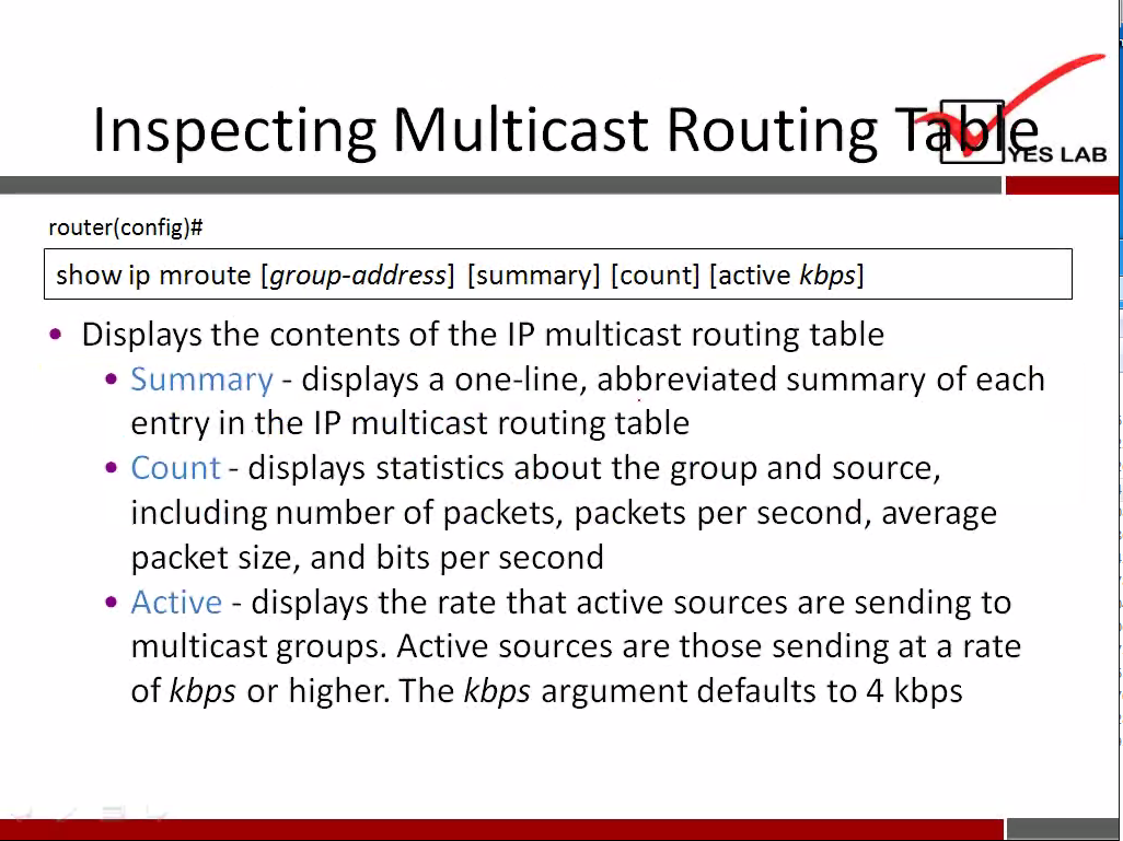 Inspecting Multicast Routing 
router(config)# 
show ip mroute [group-address] [summary] [count] [active kbps] 
• Displays the contents of the IP multicast routing table 
esLAB 
displays a one-line, abbreviated summary of each 
• Summary— 
entry in the IP multicast routing table 
• Count- displays statistics about the group and source, 
including number of packets, packets per second, average 
packet size, and bits per second 
Active - displays the rate that active sources are sending to 
multicast groups. Active sources are those sending at a rate 
of kbps or higher. The kbps argument defaults to 4 kbps 