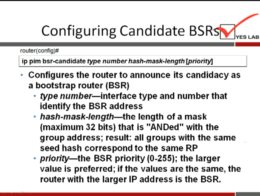 Configuring Candidate BSR 
router(config)# 
ip pim bsr-candidate type number hash-mask-length [priority] 
YES LAB 
Configures the router to announce its candidacy as 
a bootstrap router (BSR) 
type number—interface type and number that 
identify the BSR address 
hash-mask-length—the length of a mask 
(maximum 32 bits) that is "ANDed" with the 
group address; result: all groups with the same 
seed hash correspond to the same RP 
priority—the BSR priority (0-255); the larger 
value is preferred; if the values are the same, the 
router with the larger IP address is the BSR. 