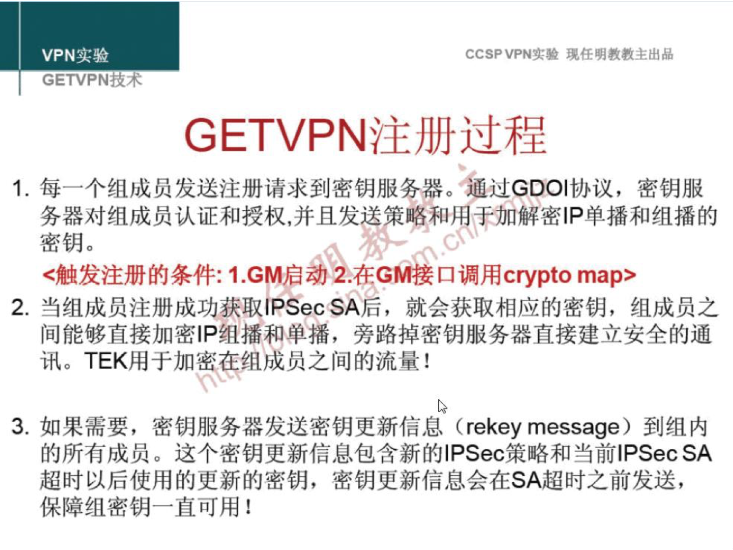 VPN 实 验 GETVPNii4 CCSP VPN-': 验 现 任 明 教 教 主 出 品 GETVPN 注 册 过 程 1 ． 每 一 个 组 成 员 发 送 注 册 请 求 到 密 钥 服 务 器 。 过 GDOI 协 议 ， 密 钥 服 务 器 对 组 成 员 认 证 和 授 权 ， 并 且 发 策 和 里 于 加 解 密 | P 单 播 和 组 播 的 密 钥 。 ` 触 发 注 册 的 条 件 ： 1 ． GM 启 ； 在 GM 接 口 调 用 0 pto map> 2 ． 当 组 成 员 注 册 成 功 获 取 IPSecSA 后 ， 就 会 获 取 相 应 的 密 钥 ， 组 成 员 之 间 能 够 直 接 加 密 IP 组 播 和 单 播 ， 旁 路 掉 密 钥 服 务 器 直 接 建 立 安 全 的 通 讯 。 TEK 用 于 加 蜜 组 成 员 之 间 的 流 量 ！ 3 ． 如 果 需 要 ， 密 钥 服 务 器 发 送 密 钥 史 新 信 息 (rekey message) 到 组 内 的 所 有 成 员 。 这 个 密 钥 更 新 信 息 包 含 新 的 ] PSec 策 略 和 当 前 | PSecSA 超 时 以 后 使 用 的 更 新 的 密 钥 ， 密 钥 更 新 信 息 会 在 SA 超 时 之 前 发 送 ， 保 障 组 密 钥 一 直 可 用 ！ 