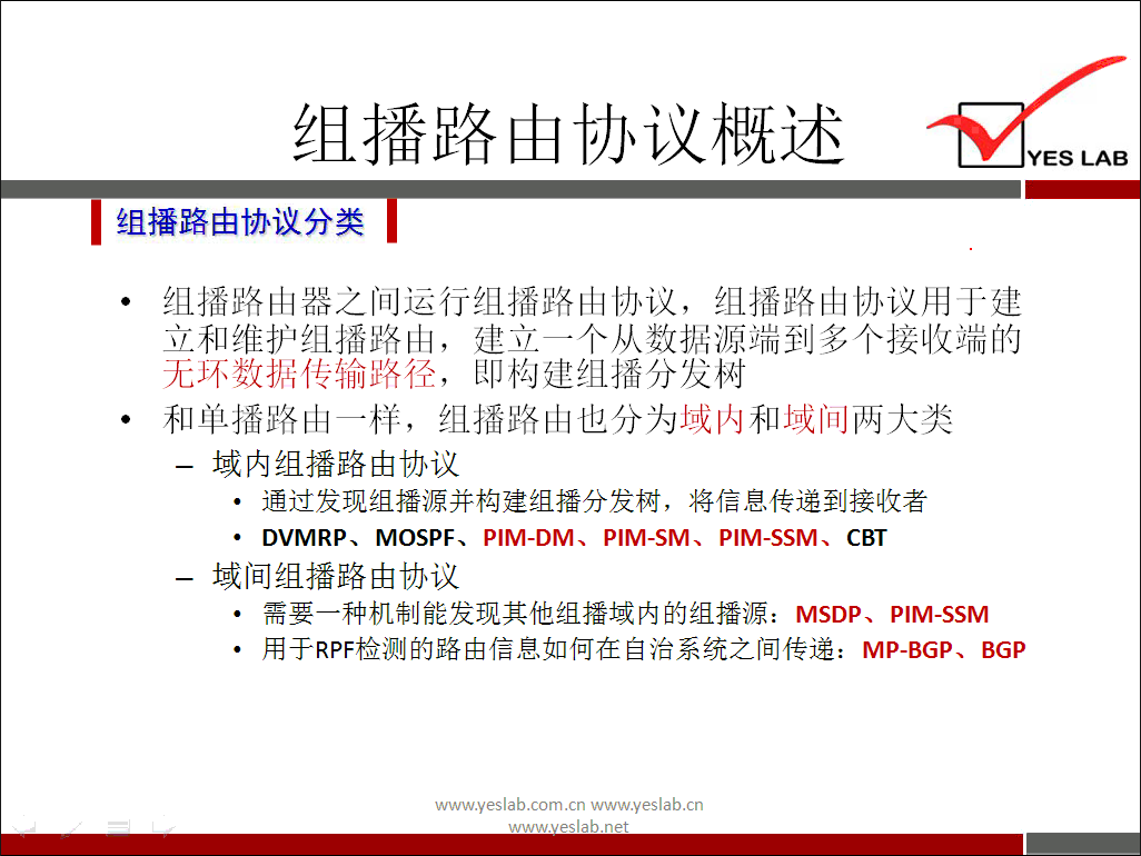 组 播 路 山 协 议 概 述 
《 组 播 路 由 协 议 分 类 
组 播 路 山 器 之 间 运 行 组 播 路 山 协 议 ， 组 播 路 山 协 议 用 于 建 
立 和 维 护 组 播 路 山 ， 建 立 一 个 从 数 据 源 端 到 多 个 接 收 端 的 
无 环 数 据 传 输 路 径 ， 即 构 建 组 播 分 发 树 
· 和 单 播 路 山 一 样 ， 组 播 路 山 也 分 为 域 内 和 域 间 两 大 类 
一 域 内 组 播 路 由 协 议 
· 通 过 发 现 组 播 源 并 构 建 组 播 分 发 树 ， 将 信 息 传 递 到 接 收 者 
DVMRP 、 MOSPF 、 PIM-DM 、 PIM-SM 、 PIM-SSM 、 CBT 
一 域 间 组 播 路 由 协 议 
需 要 一 种 机 制 能 发 现 其 他 组 播 域 内 的 组 播 源 ： MSDP 、 PIM-SSM 
· 用 于 RPF 检 测 的 路 由 信 息 如 何 在 自 治 系 统 之 间 传 递 ： MP-BGP 、 BGP 
www.yeslab.com/cnwww.yeslab.cn 
YES LAB 