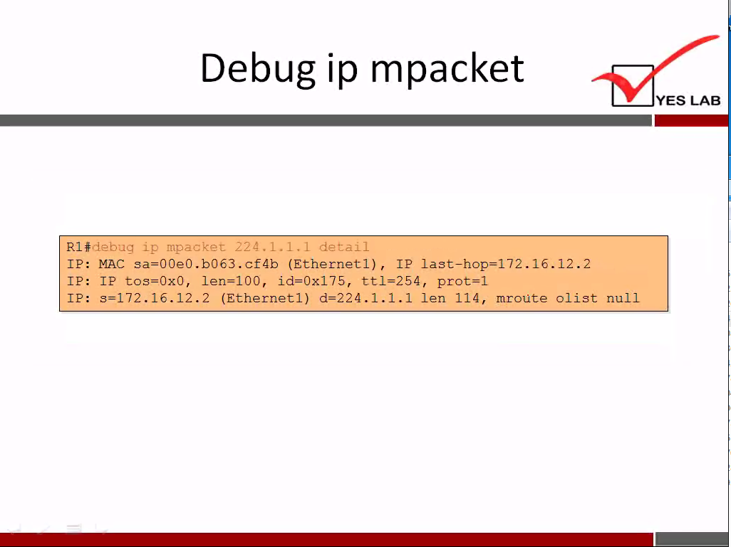 Debug ip mpacket 
Rl#riebug ip mpacket 224.1.1.1 detail 
I P: MAC sa=00e0.b063.cf4b (Ethernet 1), IP .2 
XP: IP tos=0x0, len=100, id=0x175, t t 1=254, prot—l 
IP: 3=172.16.12.2 (Ethernet 1) d—224.1.1.1 len 114, mroüte 01 ist null 
YES LAB 