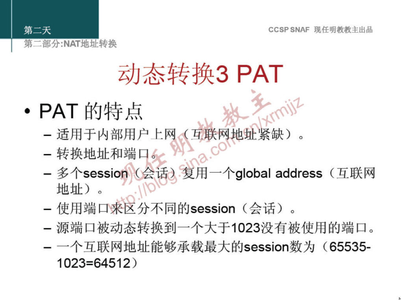 CCSP SNAF 现 任 明 教 教 主 出 品 
第 二 部 分 ： NAT 地 灿 转 换 
动 态 转 换 3 PAT 
· PAT 的 特 点 
一 适 用 于 内 部 用 户 上 《 《 《 族 地 紧 缺 、 。 
一 转 换 地 址 和 端 目 
一 多 个 “ “ i 叩 ， 师 ？ ， 用 一 个 g | 。 b 。 | address （ 互 联 网 
地 址 ） 。 
一 使 用 端 口 分 不 同 的 sessi 。 n （ 会 话 ） 。 
一 源 端 囗 被 动 态 转 换 到 一 个 大 于 1023 没 有 被 使 用 的 端 囗 。 
一 个 互 联 网 地 址 能 够 承 载 最 大 的 sessi 。 n 数 为 （ 65535 · 
1023 = 64512 ） 