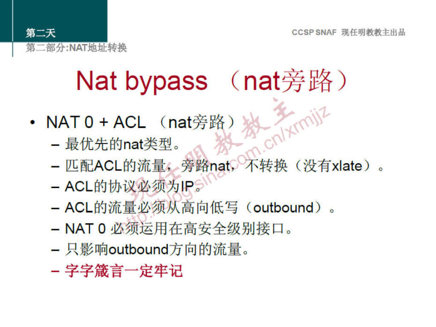 CCSP SNAF 现 任 明 教 教 主 出 品 
第 二 部 分 ： NAT 地 灿 转 换 
Nat bypass (nat 旁 路 ） 
· NAT 0 + ACL (nat 旁 路 ） 
一 最 优 先 的 nat 类 型 。 
一 匹 配 ACL 的 流 量 和 旁 路 nat 《 、 转 换 （ 没 有 xlate) 。 
一 ACL 的 协 议 必 须 为 丨 p* 
一 ACL 的 流 量 必 须 从 高 向 低 写 (outbound) 。 
一 NAT 0 必 须 运 用 在 高 安 全 级 别 接 口 。 
一 只 影 响 outbound 方 向 的 流 量 。 
一 字 字 箴 言 一 定 牢 记 