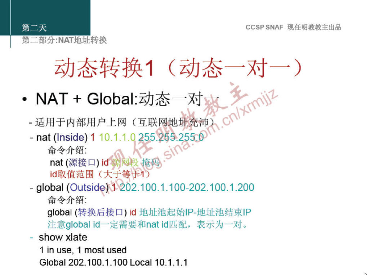 CCSP SNAF 现 任 明 教 教 主 出 品 
第 二 部 分 ： NAT 地 灿 转 换 
动 态 转 换 1 （ 动 态 一 对 一 ） 
· NAT + G ba | ： 动 态 一 对 
． 适 用 于 内 部 用 户 上 网 （ 互 联 网 地 沛 《 、 ` 二 、 
． nat 0 、 ide) 1 10 ． ． 1 ． 1 205 》 55 5 《 酽 
命 令 介 绍 ． 
00t （ 源 接 口 ） id 0 。 
id 取 值 范 围 （ 大 于 等 手 们 
· global (Outsid?)U02 100 ． 1 的 00 一 202100 ． 1 ． 200 
命 令 介 绍 ： 
global （ 转 换 后 接 口 ） id 地 址 池 起 始 《 P ． 地 址 池 结 束 IP 
注 意 g ℃ ba 》 id— 定 需 要 和 nat id 匹 配 ， 表 示 为 一 对 。 
show xlate 
1 in use, 1 most used 
Global 202 ． 100 ． 1 ． 1 Loca 凵 0 ． 1.1 ． 1 