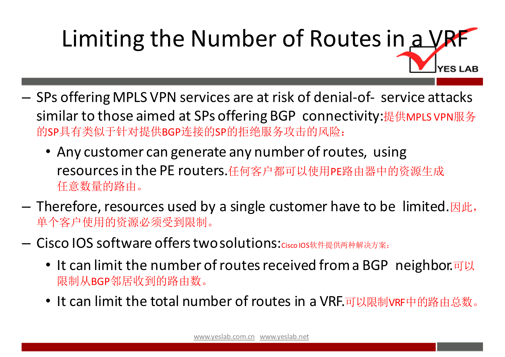 Limiting the Number of Routes in 
YES LAB 
— SPs offering MPLS VPN services are at risk of denial-of- service attacks 
similar to those aimed at SPs offering BGP 
• Any customer can generate any number of routes, using 
resources in the PE routers. 
— Therefore, resources used by a single customer have to be limited. 
— Cisco IOS software offers twosolutions: 
• It can limit the number of routes received from a BGP neighbor. 
• It can limit the total number of routes in a 
wwwveslab net 