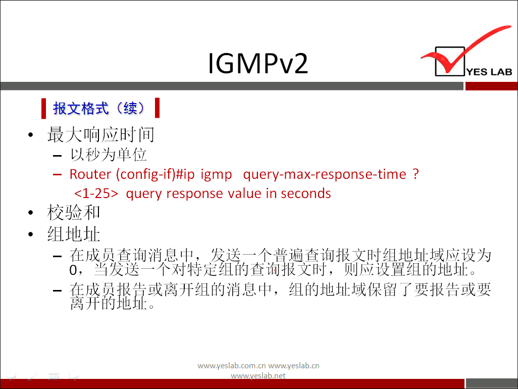 IGMPv2 
《 报 文 格 式 （ 续 ） 《 
最 大 响 应 时 间 
一 以 秒 为 单 位 
Router (config-if)#ip igmp query-max-response-time ？ 
< 1 一 25 > query response value in seconds 
校 验 和 
组 地 址 
YES LAB 
一 在 成 员 查 询 消 息 中 ， 发 送 一 个 普 遍 查 询 报 文 时 组 地 址 域 应 设 为 
0 ， 当 发 送 一 个 对 特 定 组 的 查 询 报 文 时 ， 则 应 设 置 组 的 地 址 
一 弊 靠 或 离 开 组 的 消 息 中 ， 组 的 地 址 域 保 留 了 要 报 告 或 要 
www.yeslab.com/cnwww.yeslab.cn 