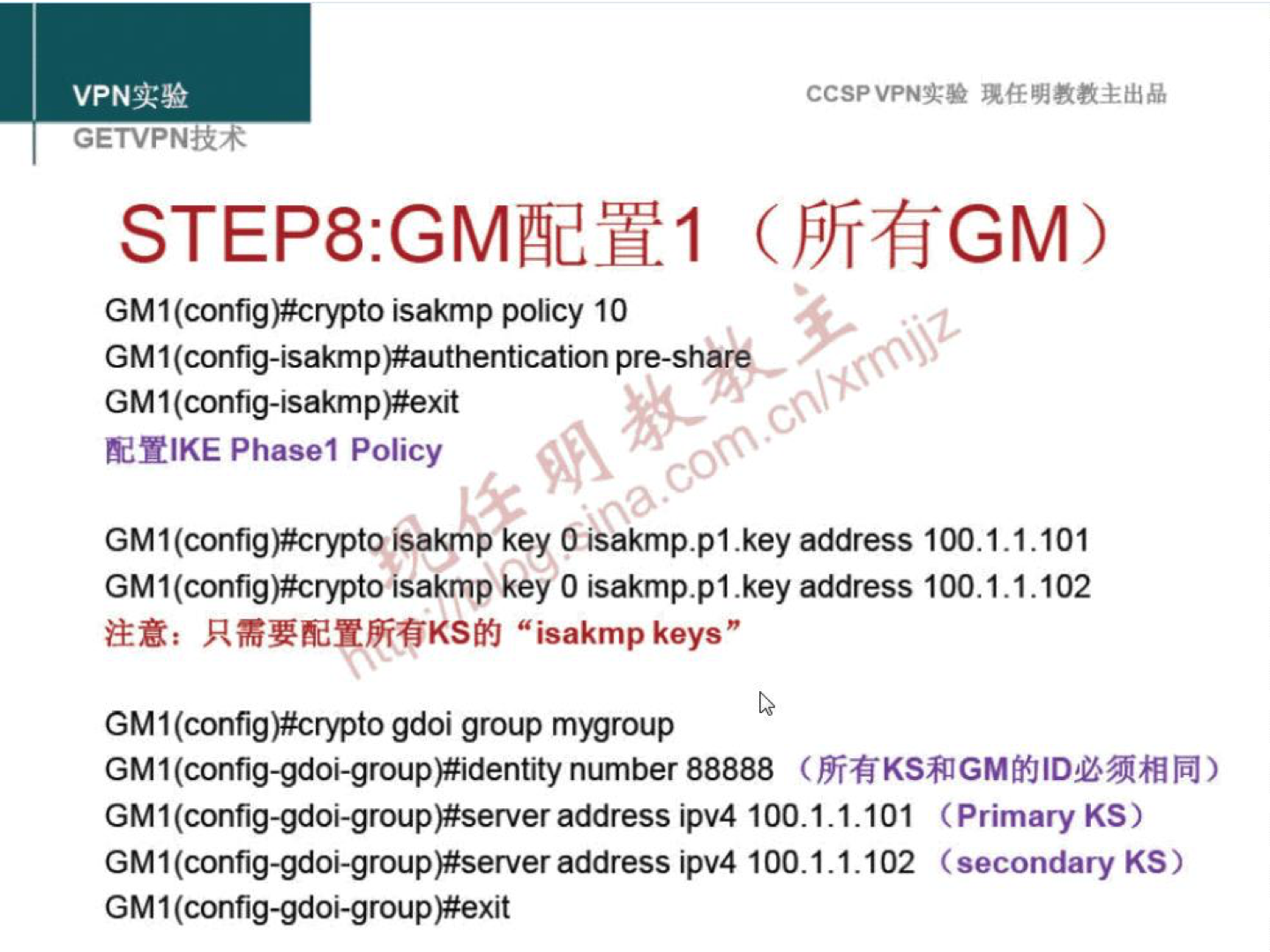 VPNN GETVPN-tR4 CCSPVPNN STEP8:GMæY1 (FTrfiGM) GM I isakmp policy 10 GM 1 pre-share GM 1 (config-Isakm ERIKE Phasel Policy GM I(config)#cryptoisakmp key Cisakmp.pl.key address 100.1.1.101 GM I(config)#crypto isakmp key O isakmp.pl .key address 100.1.1.102 "isakmpkeys" GM 1 (config)#crypto gdoi group mygroup number 88888 ( GM1(config-gdoi-group)#server address ipv4 100.1.1.101 (Primary KS) address ipv4 100.1.1.102 (secondary KS) GM 1 (config-gdoi-group)#exit 