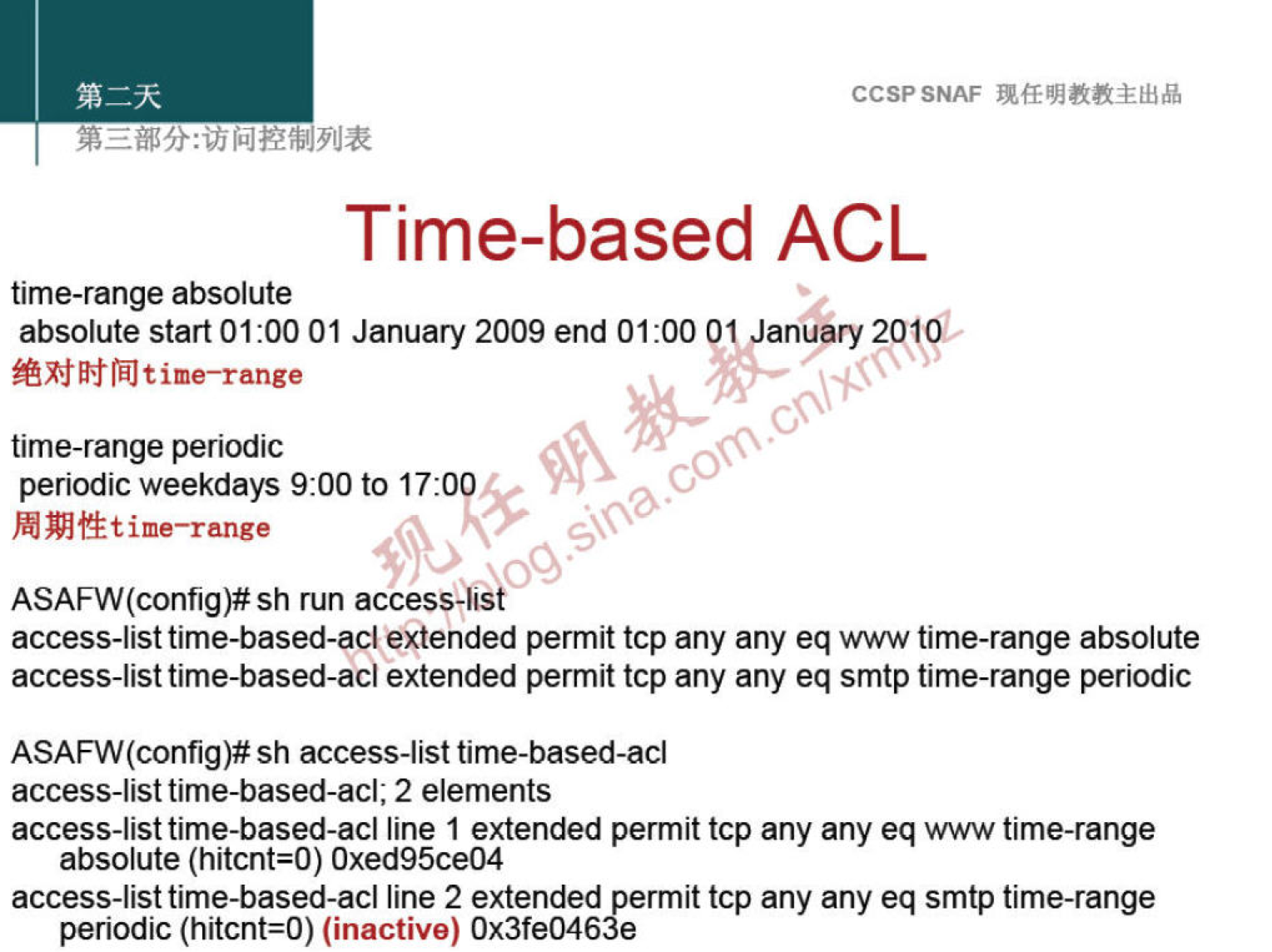 CCSPSNAF 
Time-based ACL 
time-range absolute 
absolute start 01:00 01 January 2009 end 01 1 anuary 2019b 
t ime—range 
time-range periodic 
periodic weekdays 9:00 to 17:0 
t ime—range 
ASAFW(config)# sh run access-list 
access-list time-based-acl extended permit tcp any any eq www time-range absolute 
access-list time-based-acl extended permit tcp any any eq smtp time-range periodic 
ASAFW(config)# sh access-list time-based-acl 
access-list time-based-acl; 2 elements 
access-list time-based-acl line 1 extended permit tcp any any eq www time-range 
absolute (hitcnt=O) Oxed95ce04 
access-list time-based-acl line 2 extended permit tcp any any eq smtp time-range 
periodic (hitcnt=O) (inactive) Ox3fe0463e 