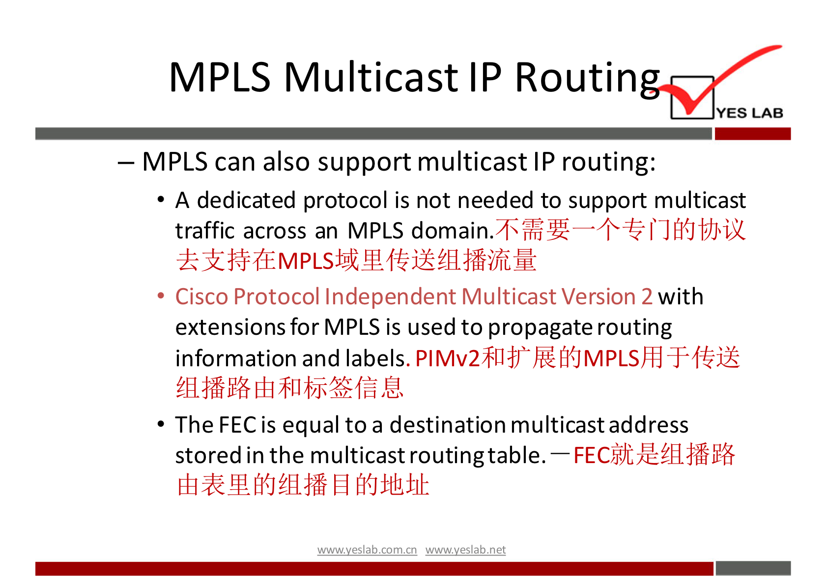 MPLS Multicast IP Routin YES LAB — MPLS can also support multicast IP routing: A dedicated protocol is not needed to support multicast traffic across an MPLS • Cisco Protocol Independent Multicast Version 2 with extensions for MPLS is used to propagate routing information and labels. • The FEC is equal to a destination multicastaddress stored in the multicast routingtable. — wwwveslabnet 