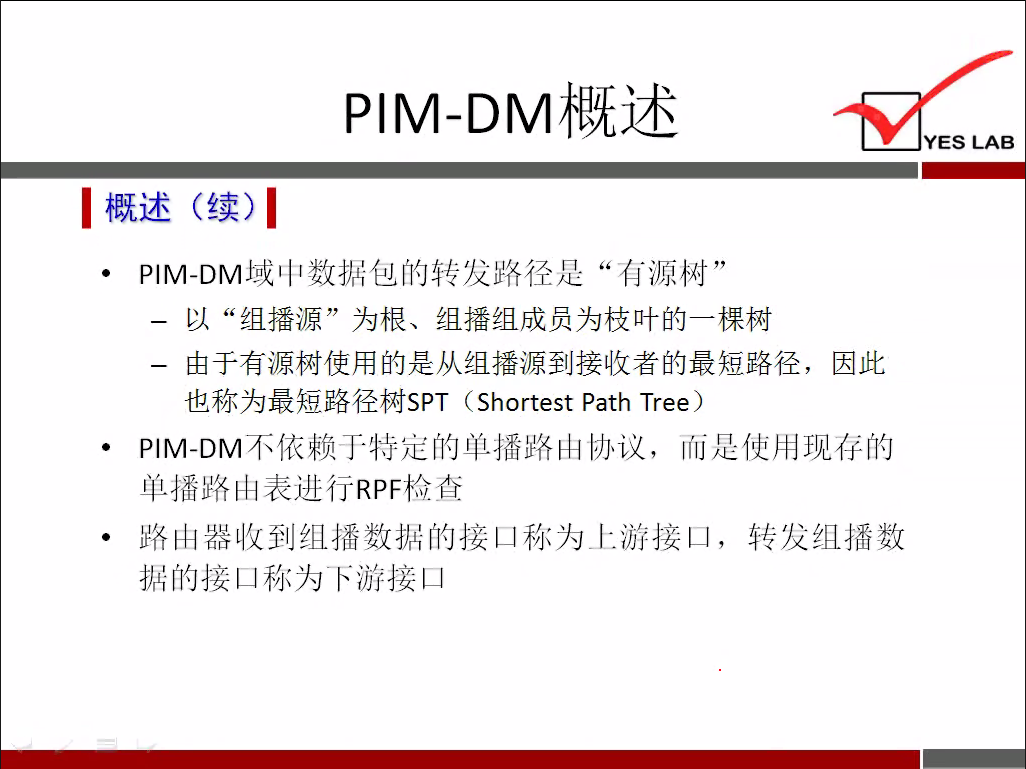 PIM-DM 概 述 
YES LAB 
《 概 述 （ 续 ） 《 
p ] M 一 DM 域 中 数 据 包 的 转 发 路 径 是 “ 有 源 树 ” 
一 以 “ 组 播 源 ” 为 根 、 组 播 组 成 员 为 枝 叶 的 一 棵 树 
一 由 于 有 源 树 使 用 的 是 从 组 播 源 到 接 收 者 的 最 短 路 径 ， 因 此 
也 称 为 最 短 路 径 树 SPT (Shortest Path Tree) 
p ] M 一 DM 不 依 赖 于 特 定 的 单 播 路 由 协 议 ， 而 是 使 用 现 存 的 
单 播 路 山 表 进 行 RPF 检 查 
路 由 器 收 到 组 播 数 据 的 接 凵 称 为 上 游 接 凵 ， 转 发 组 播 数 
据 的 接 凵 称 为 下 游 接 凵 