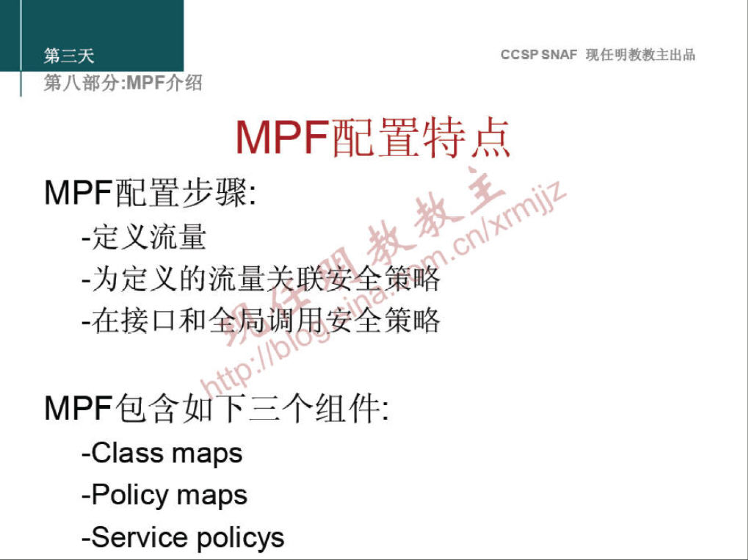 CCSP SNAF 现 任 明 教 教 主 出 品 
第 八 部 分 ： MPF 介 绍 
MPF 配 置 特 点 
MPF 配 置 步 骤 ： 
· 定 义 流 量 
· 为 定 义 的 流 量 联 女 个 策 露 、 
MPF 包 含 卞 三 个 组 件 ： 
-Class maps 
-Policy maps 
-Service policys 