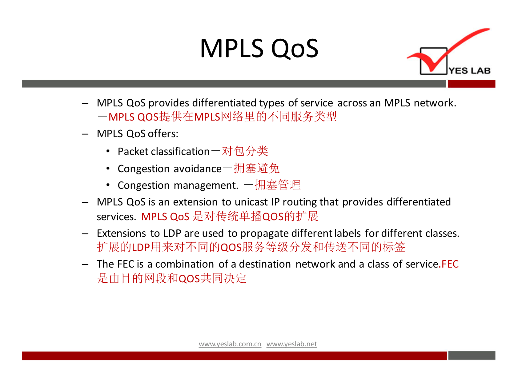 MPLS QoS YES LAB MPLS QoS provides differentiated types of service across an MPLS network. —MPLS MPLS Qos offers: Packet classification Congestion Congestion management. MPLS QoS is an extension to unicast IP routing that provides differentiated services. MPLS Qos Extensions to LDP are used to propagate different labels for different classes. The FEC is a combination of a destination network and a class of service. FEC wwwveslabnet 