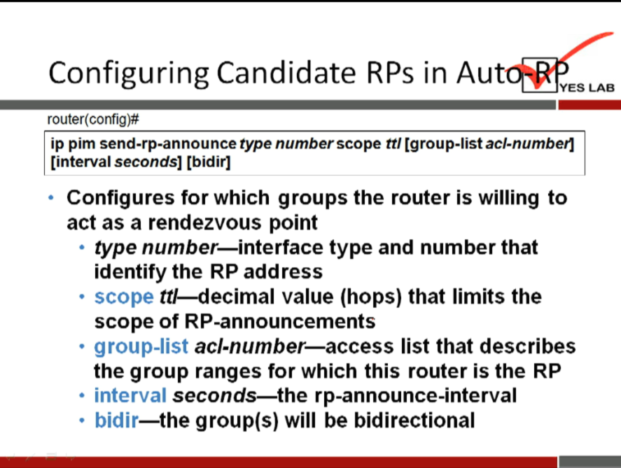 Configuring Candidate RPs in Aut 
YES LAB 
router(config)# 
ip pim send-rp-announce type number scope ttl [group-list acl-numberl 
[interval seconds] [bidirl 
Configures for which groups the router is willing to 
act as a rendezvous point 
type number—interface type and number that 
identify the RP address 
• scope tt/—decimal value (hops) that limits the 
scope of RP-announcements 
group-list acl-number—access list that describes 
the group ranges for which this router is the RP 
• interval seconds—the rp-announce-interval 
• bidir—the group(s) will be bidirectional 