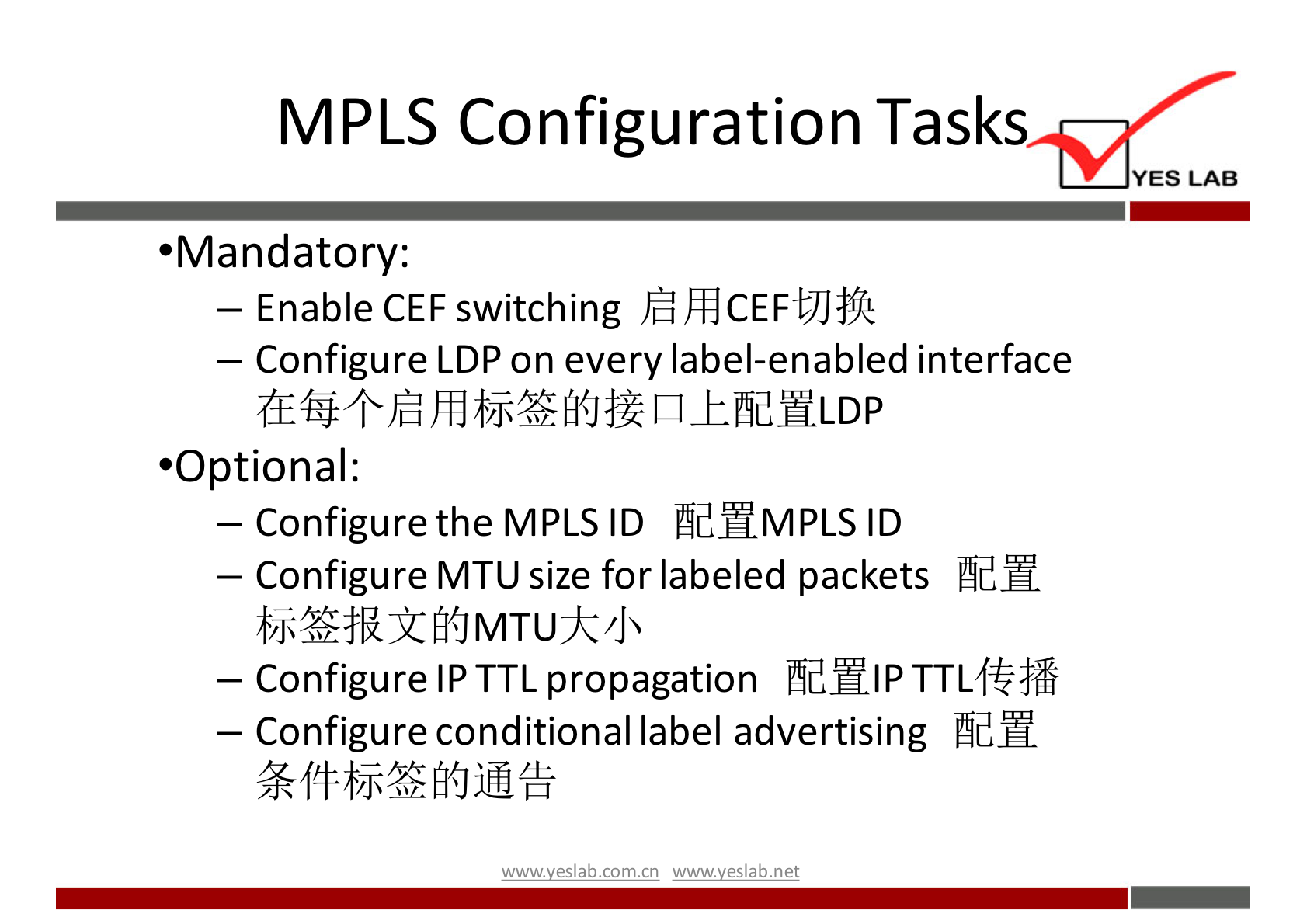 MPLS Configuration Tasks 
YES LAB 
•Mandatory: 
— Enable CEF switching )fiÆCEFtJJift 
— Configure LDP on every label-enabled interface 
•Optional: 
— Configure the MPLS ID ÅdHMPLS ID 
— Configure MT U size for labeled packets Phd". 
— Configure IPTTL propagation 
— Configure conditional label advertising 
wwwveslab net 