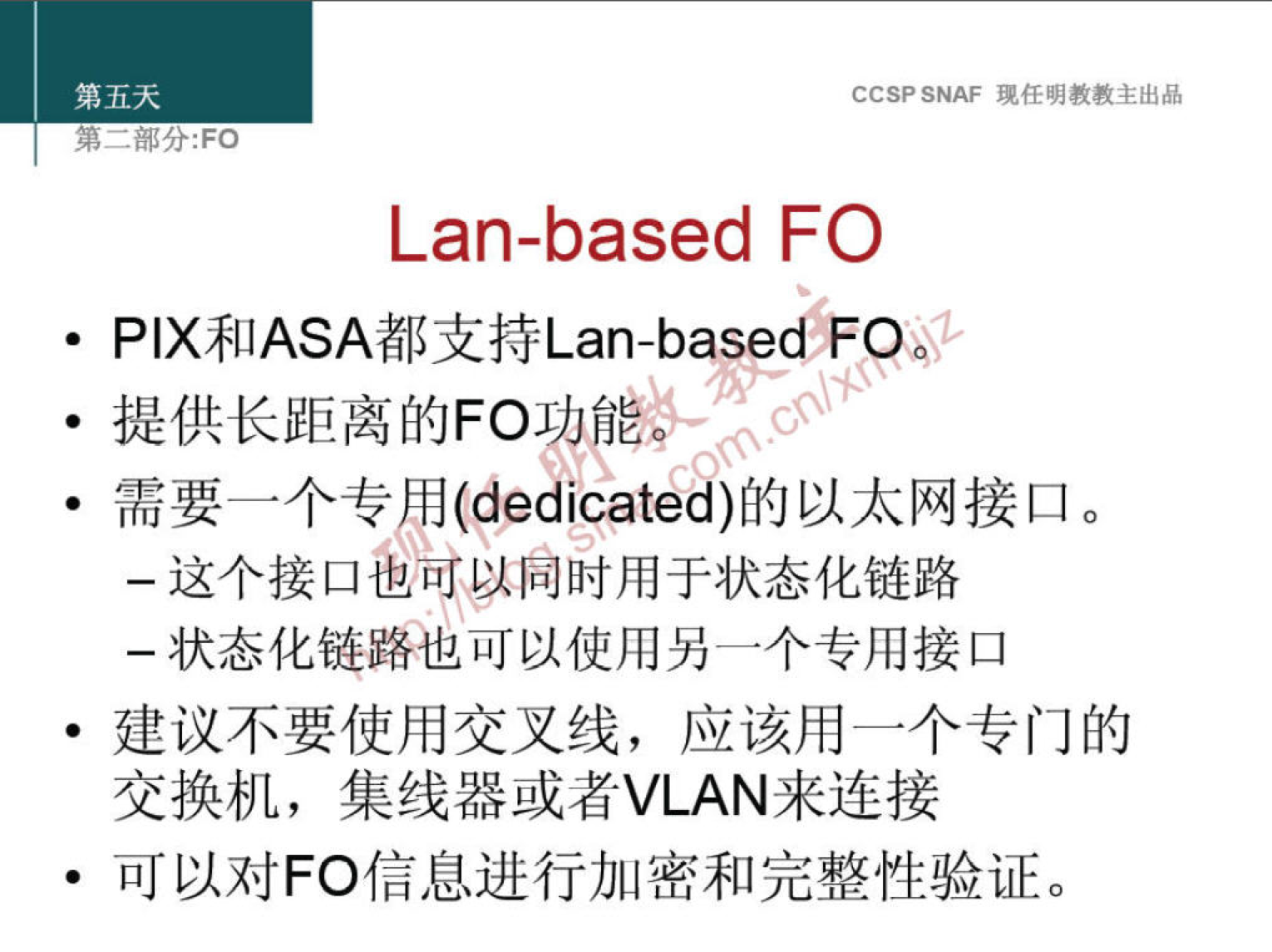 第 五 天 
CCSP SNAF 现 任 明 教 教 主 出 品 
第 一 部 分 ： FO 
Lan-based FO 
· PIX 和 ASA 都 支 持 Lan-based FP 
· 提 供 长 距 离 的 FO 奁 
· 需 要 一 个 专 邛 （ dedicated ） 的 以 太 网 接 口 。 
一 这 个 接 口 雹 ， 向 时 用 于 状 态 化 链 路 
一 状 态 化 鱼 路 也 可 以 使 用 另 一 个 专 用 接 口 
· 建 议 不 要 使 用 交 叉 线 ， 应 该 用 一 个 专 门 的 
交 换 机 ， 集 线 器 或 者 VLAN 来 连 接 
· 可 以 对 FO 信 息 进 行 加 密 和 完 整 性 验 证 。 