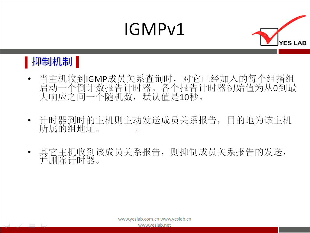 IGMPv1 
YES LAB 
《 抑 制 机 制 《 
当 主 机 收 到 ℃ MP 成 员 关 系 查 询 时 ， 对 它 己 经 加 入 的 每 个 组 播 组 
启 动 一 个 倒 计 数 报 告 计 时 器 。 各 个 报 告 计 时 器 初 始 值 为 从 0 到 最 
大 响 应 之 间 一 个 随 机 数 ， 默 认 值 是 10 秒 。 
计 时 器 到 时 的 主 机 则 主 动 发 送 成 员 关 系 报 告 ， 
目 的 地 为 该 主 机 
所 属 的 组 地 址 
其 它 主 机 收 到 该 成 员 关 系 报 告 ， 则 抑 制 成 员 关 系 报 告 的 发 送 ， 
并 删 除 计 时 器 
www.yeslab.com/cnwww.yeslab.cn 