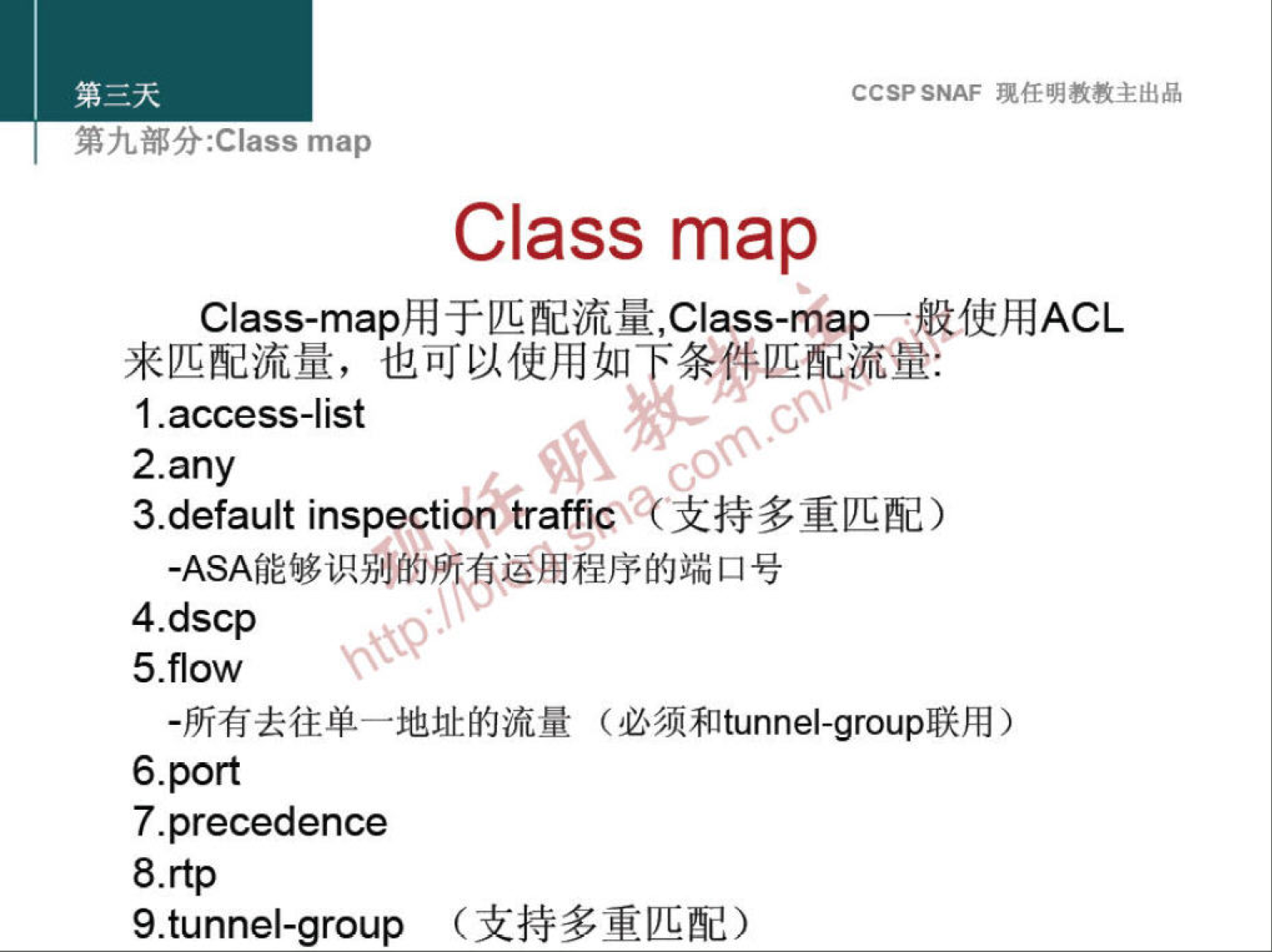 CCSP SNAF 现 任 明 教 教 主 出 品 
第 九 部 分 :Class map 
Class map 
Class-map 用 于 匹 配 流 量 ,Class-map— 般 使 用 ACL 
来 匹 配 流 量 ， 也 可 以 使 用 如 条 件 匹 量 ： 
1 -access-list 
2.any 
3.default inspection tra 什 iCÄ 气 支 持 多 重 匹 配 ） 
． ASA 能 够 识 别 的 所 有 运 用 程 序 的 端 口 号 
4.dscp 
5 ow 
· 所 有 去 往 单 一 地 址 的 流 量 （ 必 须 和 tunnel-group 联 用 ） 
6 ． PO 戊 
7-precedence 
9.tunnel-group （ 支 持 多 重 匹 配 ） 