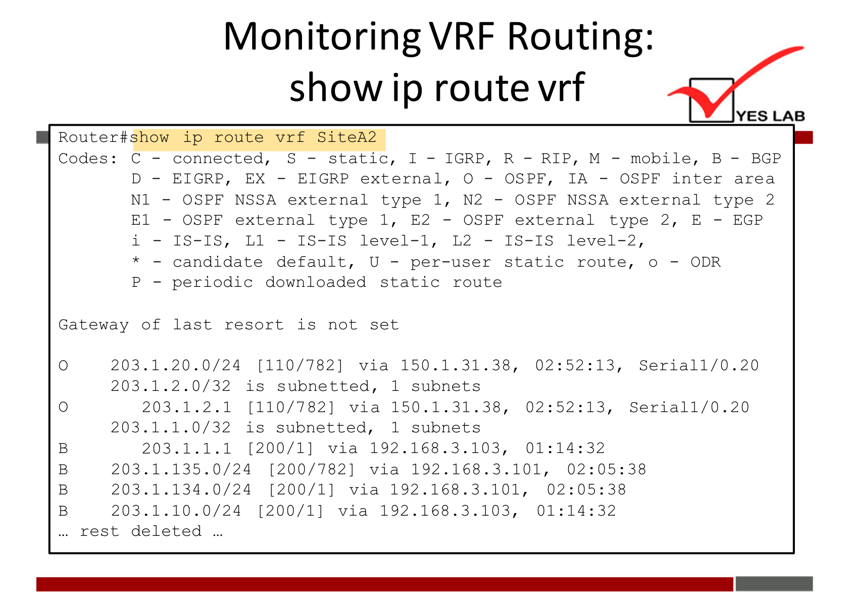 Monitoring VRF Routing: 
show ip route vrf 
Router#show ip route vrf SiteA2 
Codes: C — 
El 
Gateway Of 
static, I 
connected, S 
- IGRP, 
R - RIP, M- 
OSPF, IA - 
YES LAB 
mobile, B — BGP 
OSPF inter area 
EIGRP, EX - 
EIGRP external, 
OSPF NSSA external type 1, 
— OSPF external type 1, E2 
- IS-IS, Ll 
- IS-IS level-I, 
candidate default, U — per—user static route, 0 
per iod1c downloaded static 
last resort is not set 
N2 — 
OSPF NSSA external type 2 
OSPF external type 2 , 
L2 
- IS-IS level-2, 
EGP 
- ODR 
route 
o 
o 
B 
B 
B 
203.1.20.0/24 [110/782] via 150.1.31.38, 
2.0/32 is subnetted, 1 subnets 
203.1. 
203.1.2.1 [110/7821 via 150.1.31.38, 
203.1.1.0/32 is subnetted, 1 subnets 
203.1.1.1 [200/1] via 192.168.3.103, 
203.1.135.0/24 [200/782] via 192.168.3.101, 
203.1.134.0/24 [200/1] via 192.168.3.101, 
203.1.10.0/24 [200/1] via 192.168.3.103, 
rest deleted . 
Serial I/O .20 
Serial 1/0.20 