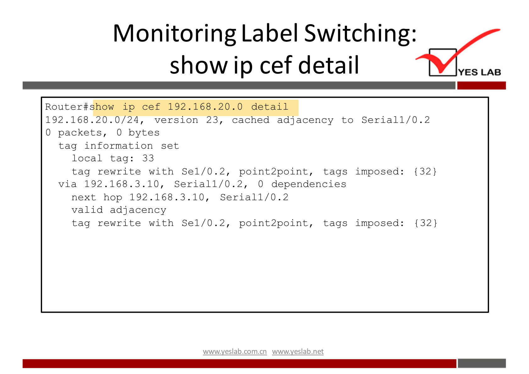 Monitoring Label Switching: 
show ip cef detail 
Router#show ip cef 192.168 . 20.0 detail 
192.168 .20. 0/24, version 23, cached adjacency to Serial 1/0.2 
YES LAB 
0 packets, 
0 bytes 
tag information set 
local tag: 33 
tag rewrite with Sel/O.2, point2point, tags imposed: 
via 192 .168.3.10, Seriall/O.2, O dependencies 
next hop 192.168.3.10, Seriall/O.2 
valid adjacency 
tag rewrite with Sel/O.2, point2point, tags imposed: 
wwwveslabnet 
{32} 
{32) 