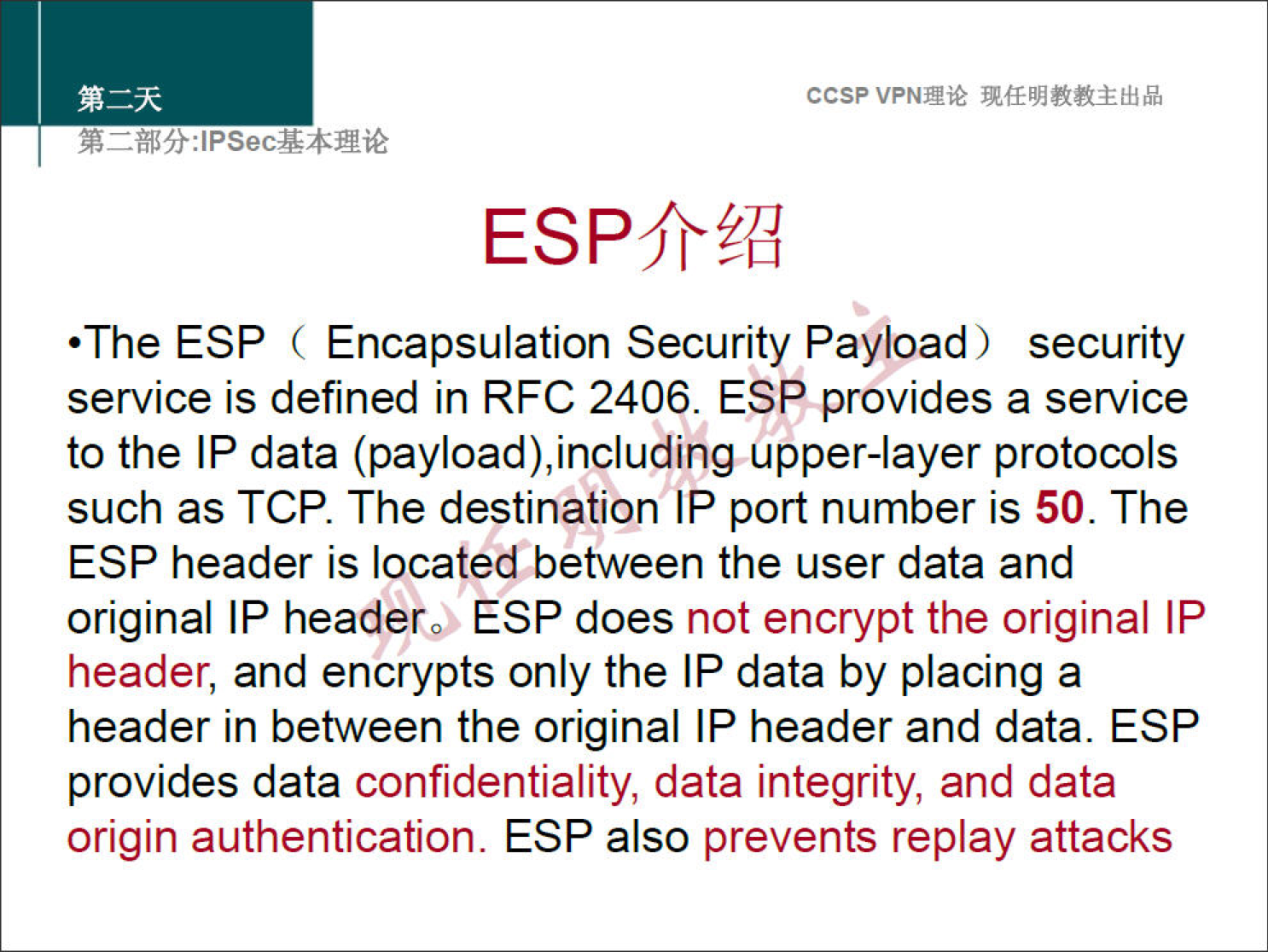 ccsp VPNN 
•The ESP ( Encapsulation Security Payload) security 
service is defined in RFC 2406. ESP provides a service 
to the IP data (payload),including upper-layer protocols 
such as TCP. The destination IP port number is 50. The 
ESP header is located between the user data and 
original IP headerO ESP does not encrypt the original IP 
header, and encrypts only the IP data by placing a 
header in between the original IP header and data. ESP 
provides data confidentiality, data integrity, and data 
origin authentication. ESP also prevents replay attacks 