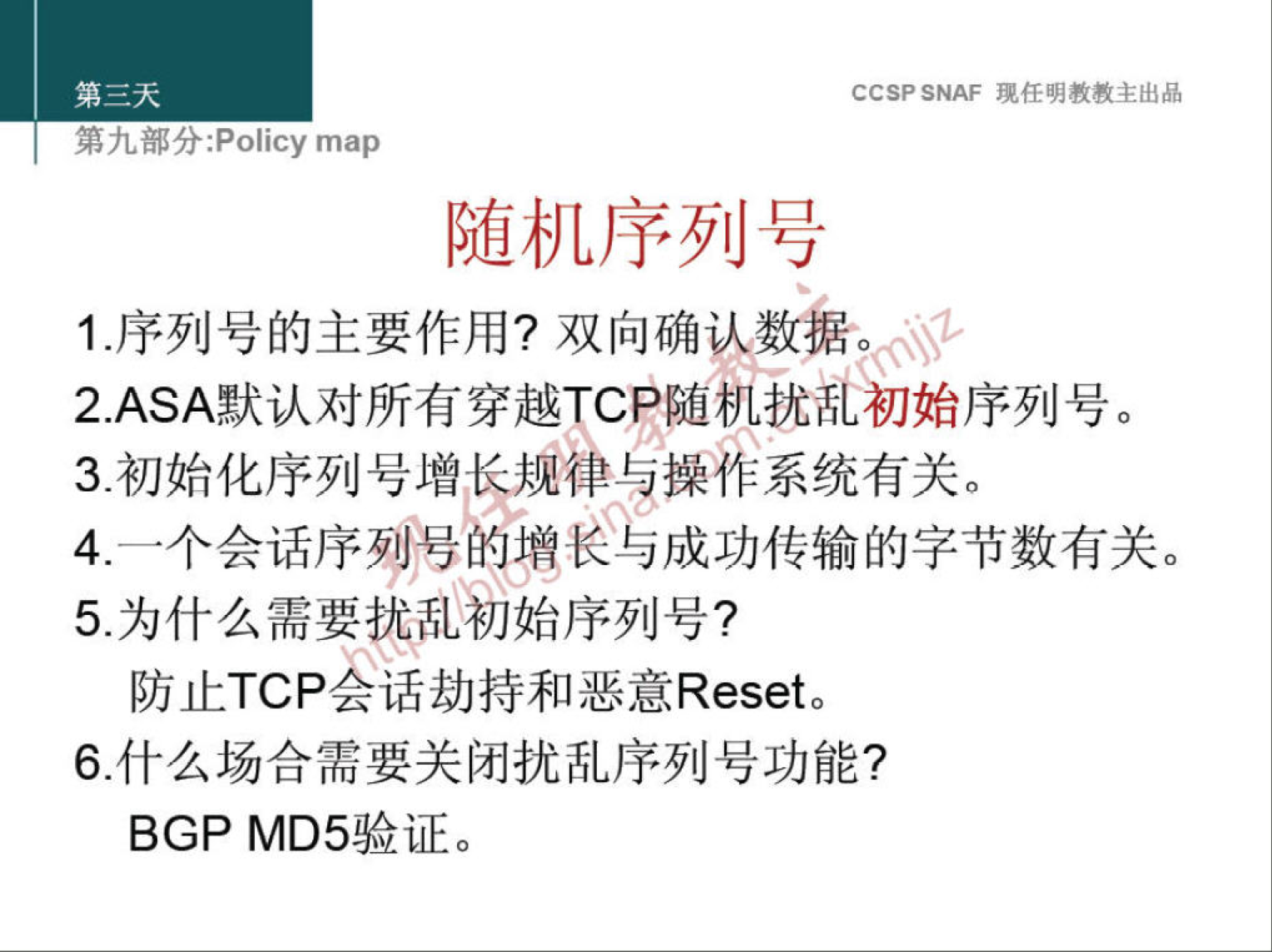 CCSP SNAF 现 任 明 教 教 主 出 品 
第 九 部 分 :Policy map 
随 机 序 列 号 
1 ． 序 列 号 的 主 要 作 用 ？ 双 向 确 认 数 。 
2 ． ASA 默 认 对 所 有 穿 越 TC 尸 随 机 扰 乩 初 始 序 列 号 。 
3 ． 初 始 化 序 列 号 增 ． 卜 律 兯 操 作 系 统 有 关 。 
4 一 个 会 话 序 烈 号 苌 与 成 功 传 输 的 字 节 数 有 关 。 
5 沩 什 么 需 要 乩 初 始 序 列 号 ？ 
防 止 TCP 厶 话 劫 持 和 恶 意 Reset 。 
6 ． 什 么 场 合 需 要 关 闭 扰 乱 序 列 号 功 能 ？ 
BGP MD5 验 证 。 