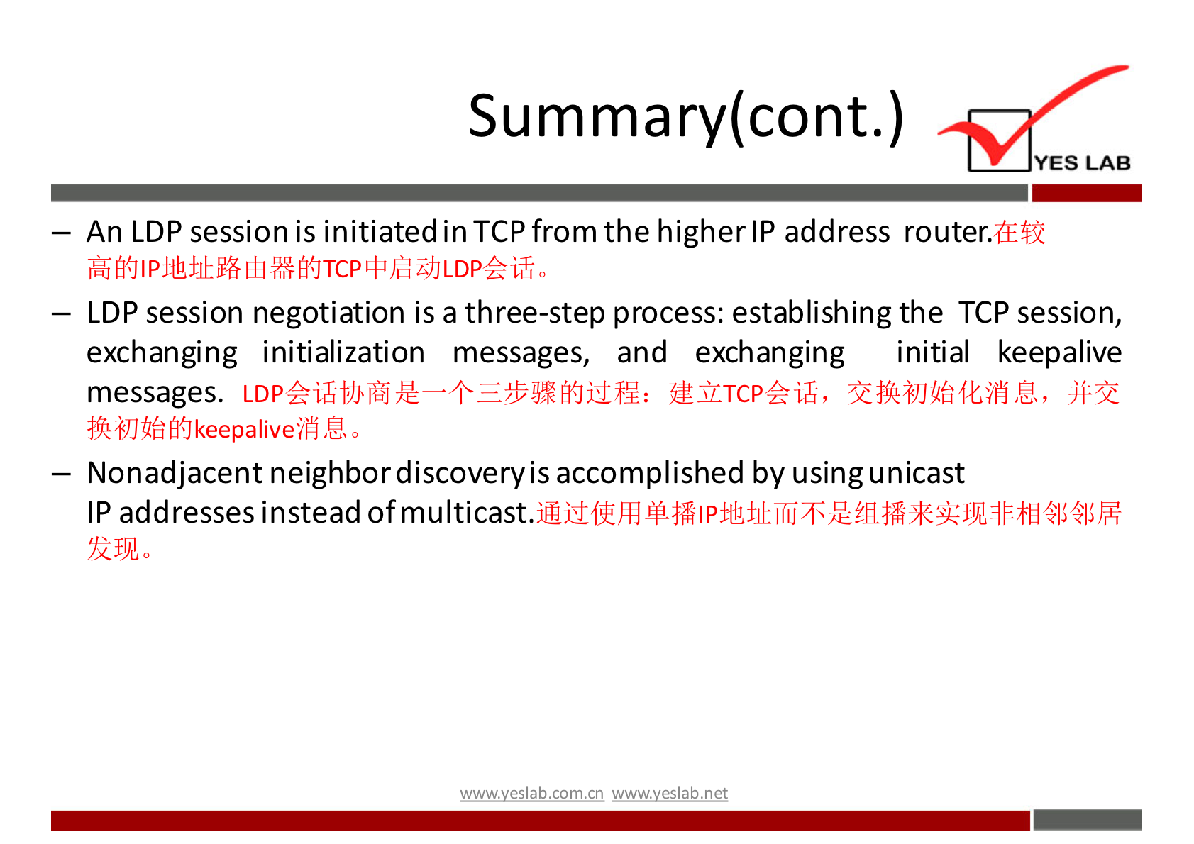 Summary(cont.) 
YES LAB 
— An LDP session is initiated in TCP from the higher IP address router.dE$Q 
— LDP session negotiation is a three-step process: establishing the TCP session, 
exchanging initialization messages, and exchanging initial keepalive 
messages. 
— Nonadjacent neighbordiscoveryisaccomplished by usingunicast 
IP addresses instead of multicast. 
w.w.v.yeslab.com.cn 