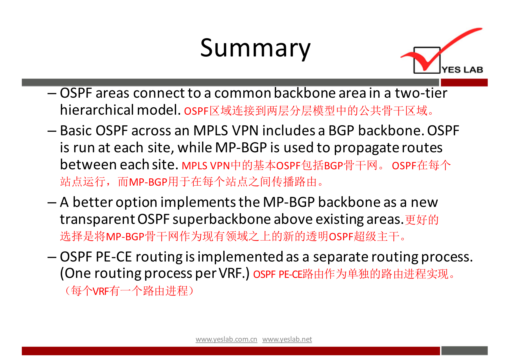 Summary 
YES LAB 
— OSPF areas connect to a common backbone area in a two-tier 
hierarchical model. 
— Basic OSPF across an MPLS VPN includes a BGP backbone. OSPF 
is run at each site, while MP-BGP is used to propagate routes 
between each site. MPLS OSPF-(ÆG+ 
jihkiÉfj, 
— A better option implements the MP-BGP backbone as a new 
transparent OSPF superbackbone above existing 
— OSPF PE-CE routing is implemented as a separate routing process. 
(One routing process perVRF.) OSPF 
(G+VRFfi 
wwwveslabnet 