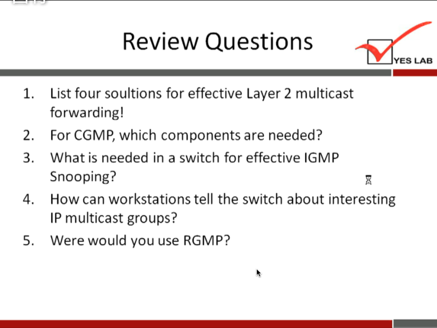 1. 
2. 
3. 
4. 
5. 
Review Questions 
YES LAB 
List four soultions for effective Layer 2 multicast 
forwarding! 
For CGMP, which components are needed? 
What is needed in a switch for effective IGMP 
Snooping? 
How can workstations tell the switch about interesting 
IP multicast groups? 
Were would you use RGMP? 