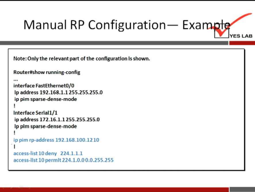 Manual RP Configuration 
Note: Only the relevant part of the configuration Is shown. 
Router#show running-config 
interface FastEthernetO/O 
Ip address 192.168.1.1255.255.255.0 
ip pim sparse-dense-mode 
Interface Serlall/l 
ip address 172.16.1.1255.255.255.0 
Ip plm sparse-dense-mode 
ip pim rp-address 192.168.100.1210 
access-list 10 deny 224.1.1.1 
access-list 10 permit 224.1.0.0 0.0.255.255 
— Exa 
YES LAB 