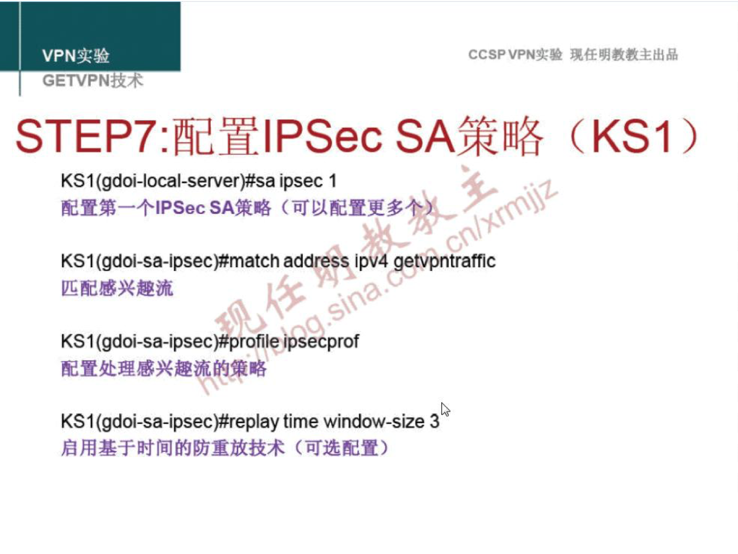 VPN 实 验 GETVPN±R+ CCSPVPN-T-• 现 任 明 教 教 主 出 品 STEP7: 配 置 IPSec SA 策 略 (KSI ） KSI (gd01-local-server)#sa ipsec 1 配 置 第 一 个 IPSecSA 策 略 （ 可 以 配 置 更 多 KSI (gdOi-sa-iPSeC)#matCh address iPV4 getvpntraffiC 匹 配 感 兴 趣 流 KSI (gdoi-sa-ipsec)#profile ipsecprof 配 置 处 理 感 兴 趣 流 的 策 略 KSI (gdoi-sa-ipsec)#replay time window-size 3 启 用 基 于 时 间 的 防 重 放 技 术 （ 可 选 配 置 ） 