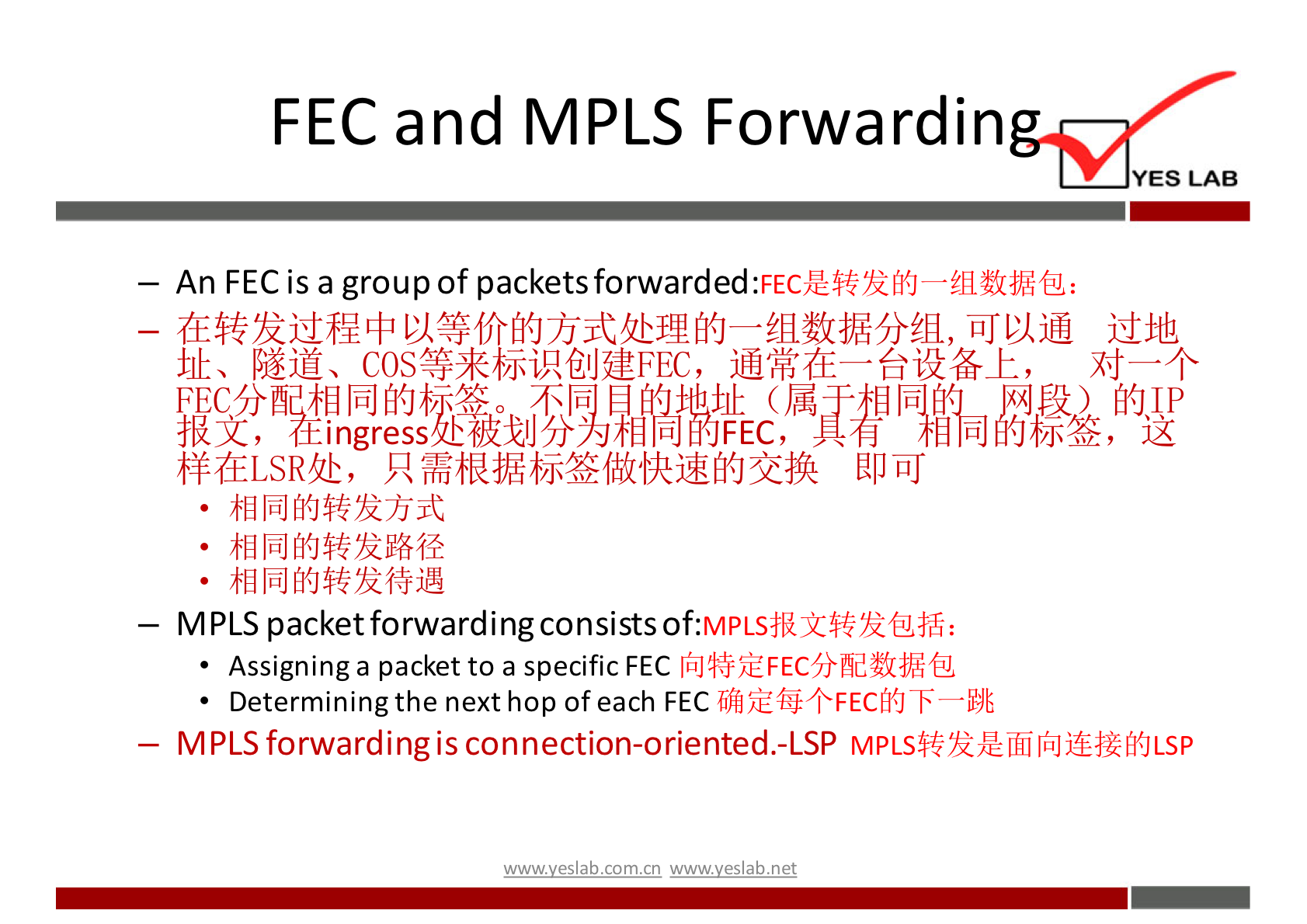 FECand MPLS Forwardin YES LAB 一 An FECis a groupof packetsforwarded:FEc 是 转 发 的 一 组 数 据 包 ： 一 在 转 发 过 程 中 以 等 价 的 方 式 处 理 的 一 组 数 据 分 组 ， 可 以 通 过 地 址 、 隧 道 、 COS 等 来 标 识 创 建 FEC ， 通 常 在 一 台 设 备 上 ， 对 一 个 分 同 的 0 傭 歸 0 报 文 ， ingress 样 在 LSR 处 ， 只 需 根 据 标 签 做 快 速 的 交 换 即 可 ． 相 同 的 转 发 方 式 ． 相 同 的 转 发 路 径 ． 相 同 的 转 发 待 遇 MPLS packetforwardingconsistsof:m.'WLs 报 文 转 发 包 括 ： 向 特 定 FEC 分 配 数 据 包 Assigninga packetto a specificFEC 确 定 每 个 FEC 的 下 一 跳 ． Determiningthenexthop ofeach FEC MPLSforwardingisconnection-oriented.-LSP MPLS 转 发 是 面 向 连 接 的 LSP ' 垆 y 巳 ab 工 0m 工 n wwwyeslab-net 