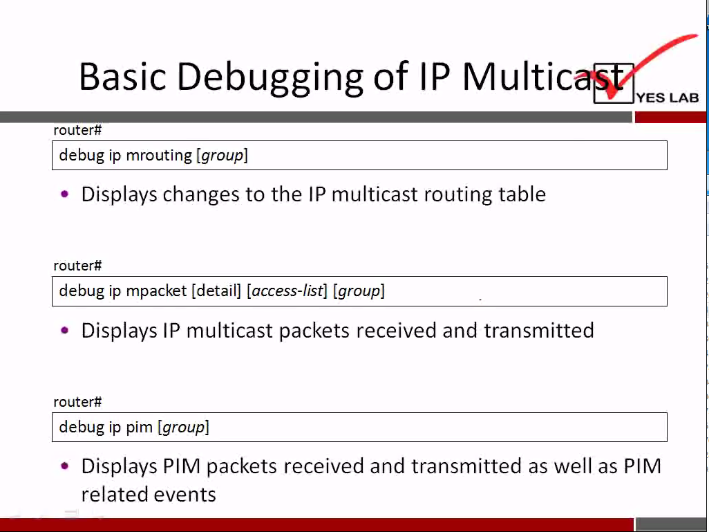 Basic Debugging of IP Multic 
YES LAB 
router# 
debug ip mrouting [group] 
• Displays changes to the IP multicast routing table 
router# 
debug ip mpacket [detail] [access-list] [group] 
• Displays IP multicast packets received and transmitted 
router# 
debug ip pim [group] 
• Displays PIM packets received and transmitted as well as PIM 
related events 