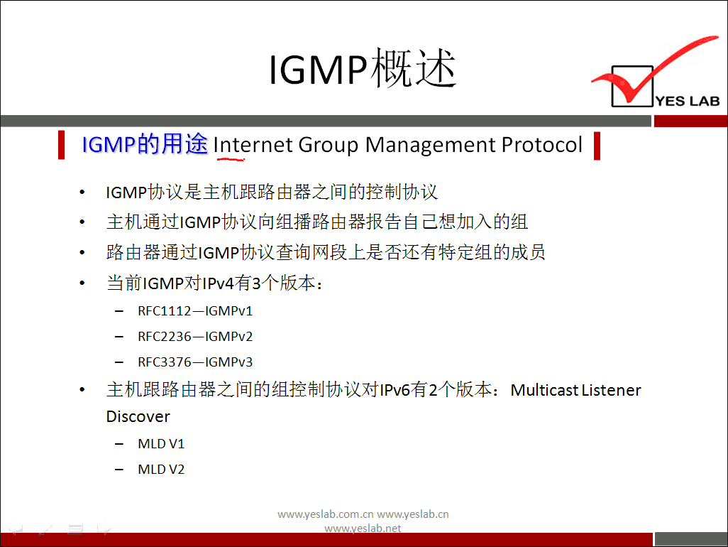 YES LAB 
IGMP 的 用 途 InternetGroup Management Protocol 《 
℃ MP 协 议 是 主 机 跟 路 由 器 之 间 的 控 制 协 议 
主 机 通 过 ℃ MP 协 议 向 组 播 路 由 器 报 告 自 己 想 加 入 的 组 
路 由 器 通 过 ℃ MP 协 议 查 询 网 段 上 是 否 还 有 特 定 组 的 成 员 
当 前 ℃ MP 对 丨 Pv4 有 3 个 版 本 ： 
RFC1112—lGMPv1 
RFC2236—lGMPv2 
RFC3376—lGMPv3 
主 机 跟 路 由 器 之 间 的 组 控 制 协 议 对 丨 Pv6 有 2 个 版 本 ： 
Discover 
MLDVI 
MLD V2 
www.yeslab.com/cnwww.yeslab.cn 
Multicast Listener 