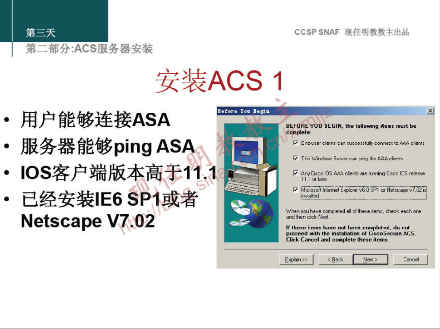 第 二 部 分 ： ACS 服 务 器 安 装 
安 装 ACS 1 
· 用 户 能 够 连 接 ASA 
· 服 务 器 能 够 ping ASAÅ' 亞 
· ℃ s 客 户 端 版 本 高 于 11 1 、 
· 已 经 安 装 丨 E6 SPI 或 者 
Netscape V! 02 
CCSP SNAF 现 任 明 教 教 主 出 品 
BEFOREYOU 《 山 《 钔 以 0 《 be 
0 幻 OSA 如 00 《 呀 [ CO 地 S 0 
7 妃 & 0 《 和 ， ℃ 5P1 0 玩 苤 妃 V7Q 
10 04h ， 0 《 卜 的 家 馮 ， e 球 0 樅 h 0 
枷 史 C 紀 紀 Ned 
《 能 和 地 河 卜 0M0 h 0 《 《 小 0 生 0 
《 h 地 m 》 00 0 过 r05 苤 0 eACS 
C 》 《 e ' m 过 ． 