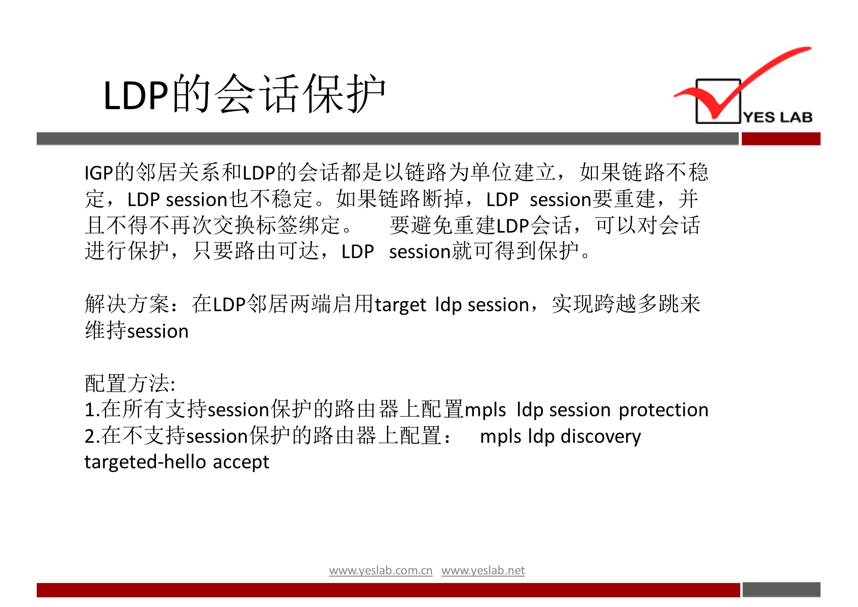 LDP 的 会 话 保 护 
YES LAB 
℃ p 的 邻 居 关 系 和 LDP 的 会 话 都 是 以 链 路 为 单 位 建 立 ， 如 果 链 路 不 稳 
定 ， LDP session 也 不 稳 定 。 如 果 链 路 断 掉 ， LDP session 要 重 建 ， 并 
且 不 得 不 再 次 交 换 标 签 绑 定 。 要 避 免 重 建 LDP 会 话 ， 可 以 对 会 话 
进 行 保 护 ， 只 要 路 由 可 达 ， LDP sess ℃ n 就 可 得 到 保 护 。 
解 决 方 案 ： 在 LDP 邻 居 两 端 启 用 target Idp session, 实 现 跨 越 多 跳 来 
纟 能 扌 $session 
配 置 方 法 ： 
1 ． 在 所 有 支 持 session 保 护 的 路 由 器 上 配 置 m Idp session protection 
2 ． 在 不 支 持 sess ℃ n 保 护 的 路 由 器 上 配 置 ： 
m plsldp discovery 
ta rgeted-hel 10 accept 
wwwvesla.com/n wwwveslabnet 