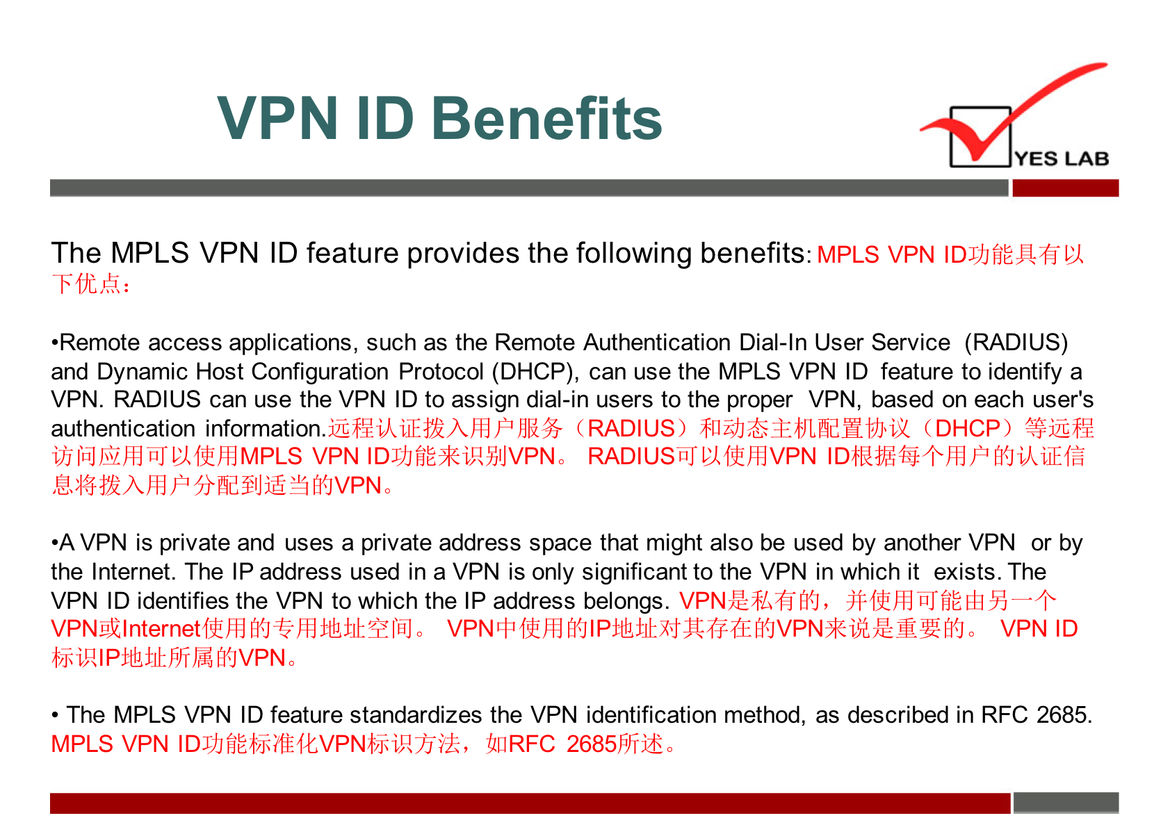 VPN ID Benefits 
YES LAB 
The MPLS VPN ID feature provides the following benefits: MPLS VPN IDJJJfjEJUjL'Ml 
•Remote access applications, such as the Remote Authentication Dial-ln User Service (RADIUS) 
and Dynamic Host Configuration Protocol (DHCP), can use the MPLS VPN ID feature to identify a 
VPN. RADIUS can use the VPN ID to assign dial-in users to the proper VPN, based on each user's 
authentication information (RADIUS) fli$JGEEtJlfidHt;hi2 (DHCP) 
VPN RADIUStiJPMlfth4VPN IDhUViWi*Pfi0ikiiEfä 
•A VPN is private and uses a private address space that might also be used by another VPN or by 
the Internet. The IP address used in a VPN is only significant to the VPN in which it exists. The 
VPN ID identifies the VPN to which the IP address belongs. 
VPN ID 
• The MPLS VPN ID feature standardizes the VPN identification method, as described in RFC 2685. 
MPLS VPN IDJJJfiÉbJüfEfEVPNb5iRjjik, 411RFC 