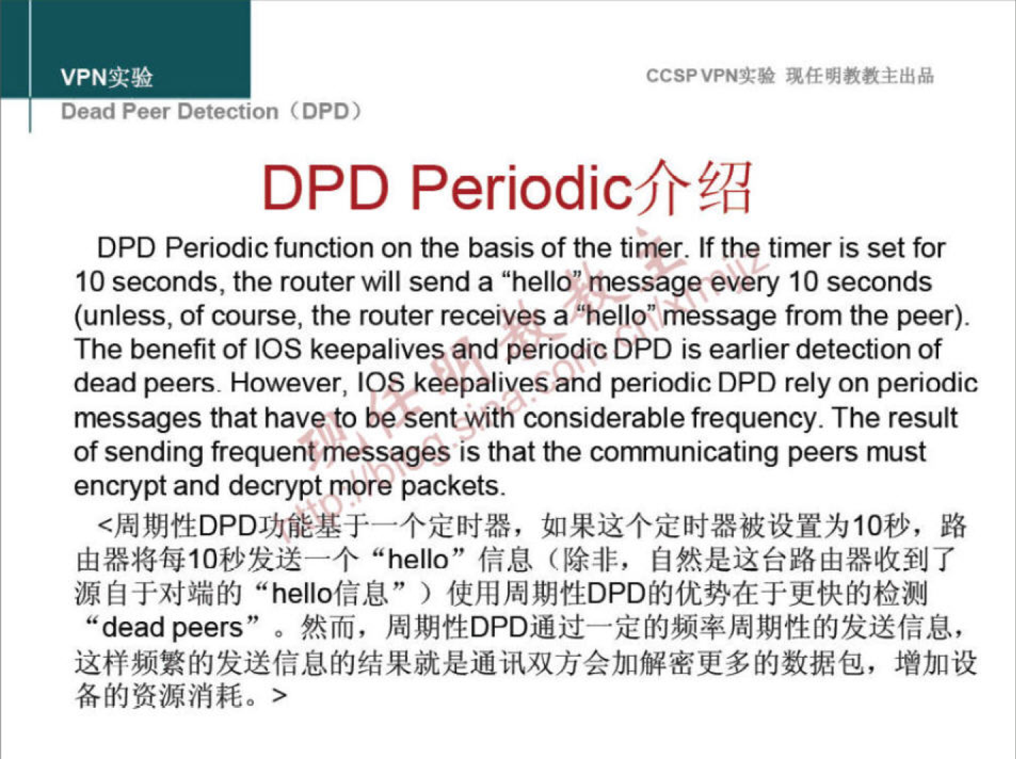 VPNN 
Dead Peer Detection (DPO) 
CCSPVPNT* 
DPD Periodicfr?d 
DPD Periodic function on the basis of the timer. If the timer is set for 
10 seconds, the router will send a "hello" message every 10 seconds 
(unless, of course, the router receives a "hello" message from the peer). 
The benefit of IOS keepalives and periodic DPD is earlier detection of 
dead peers. However, IOS keepalives and periodic DPD rely on periodic 
messages that have to be sent with considerable frequency. The result 
of sending frequentmessages is that the communicating peers must 
encrypt and decrypt more packets. 
"hello" fä.u 
"hellofäU" ) 
"dead peers" o ftifij, 