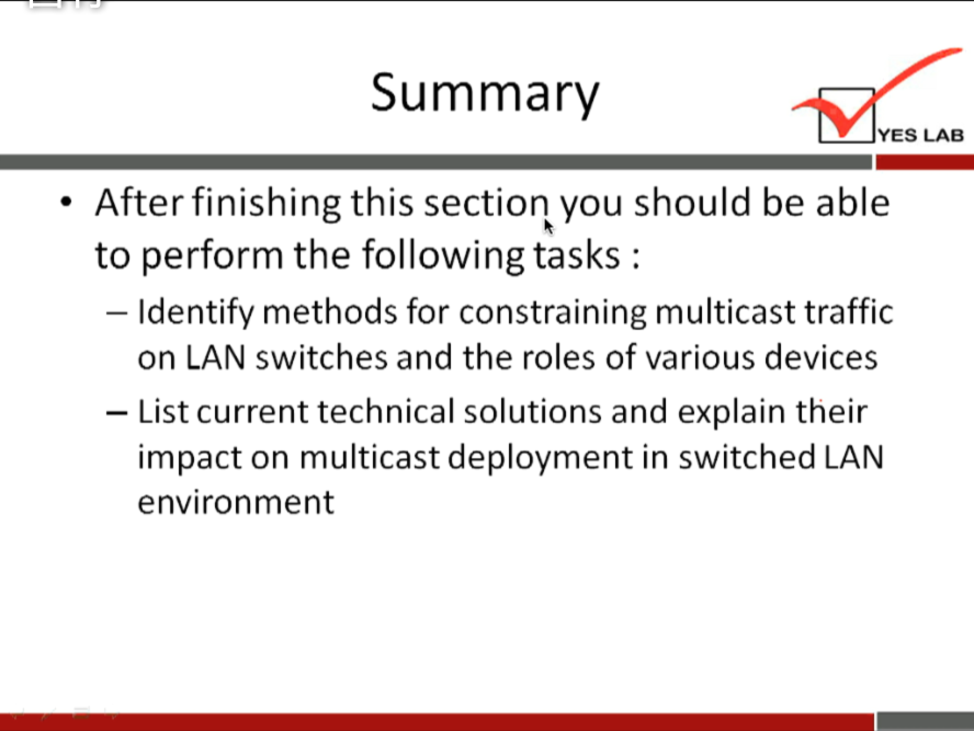 Summary 
YES LAB 
After finishing this section you should be able 
to perform the following tasks : 
— Identify methods for constraining multicast traffic 
on LAN switches and the roles of various devices 
— List current technical solutions and explain their 
impact on multicast deployment in switched LAN 
environment 