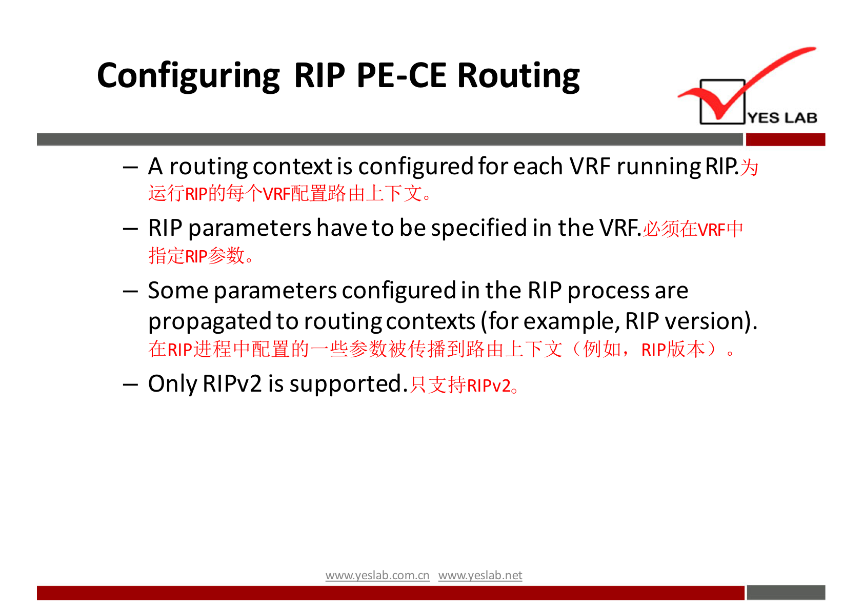 Configuring RIP PE-CE Routing 
YES LAB 
— A routing context is configured for each VRF running RIP. 
YSJ 
— RIP parameters have to be specified in the VRF.U"EVRFLI• 
— Some parameters configured in the RIP process are 
propagated to routing contexts (for example, RIP version). 
(19141], o 
— Only RIPv2 is supported. 
R I PV20 
com cn net 