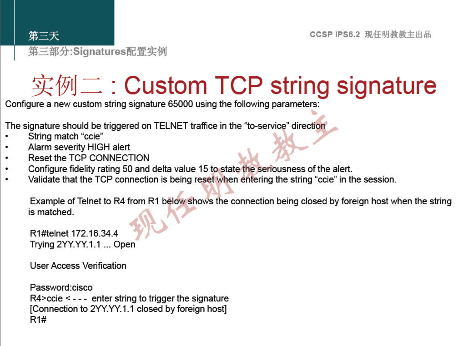 ccsp IPS6.2 : Custom TCP string signature Configure a new custorn string signature 65000 using the following parameters: The signature should be triggered on TELNET traffce in the "to-servi " di String match "ccie" Alarm severity HIGH alert Reset the TCP CONNECTION Configure fidelity rating 50 and delta value 15 tostate Ole seriousness of the alert. Validate that the TCP connection is being reset when entering the string "ccie" in the session. "ho"s Example of Telnet to R4 from RI connection being closed by foreign host when the string is matched. Rl#telnet 172.16.34.4 Trying 2YY.YY.1.1 open User Access Verification Password:cisco R4>ccie - - - enter string to trigger signature [Connection to 2YY.YY.1.1 closed by foreign host] Rl# 