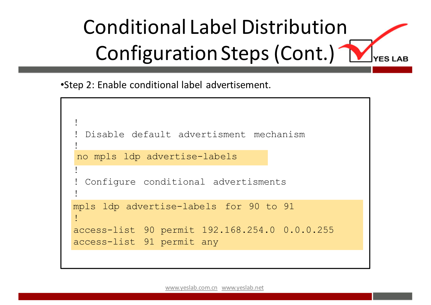 Conditional Label Distribution 
Configuration Steps (Cont.) 
•Step 2: Enable conditional label advertisement. 
! Disable default advertisment mechanism 
no mpls Idp advertise-labels 
! Configure conditional advert i sments 
mpls Ldp advertise—labels for 90 to 91 
access—list 90 permit 192.168.254.0 0.0-0.255 
access—list 91 permit any 
wwwveslab net 
YES LAB 