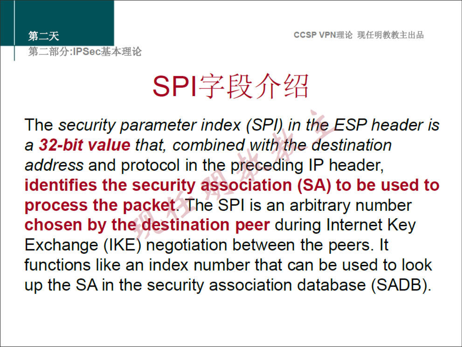 ccsp VPNN 
The security parameter index (SPI) in the ESP header is 
a 32-bit value that, combined with the destination 
address and protocol in the preceding IP header, 
identifies the security association (SA) to be used to 
process the packet. The SPI is an arbitrary number 
chosen by the destination peer during Internet Key 
Exchange (IKE) negotiation between the peers. It 
functions like an index number that can be used to look 
up the SA in the security association database (SADB). 