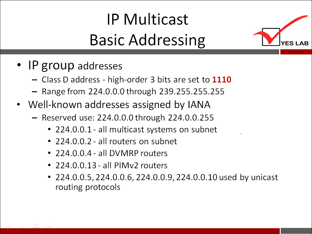 IP Multicast Basic Addressing • IP group addresses — Class D address - high-order 3 bits are set to 1110 - Range from 224.0.O.Othrough 239.255.255.255 Well-known addresses assigned by IANA — Reserved use: 224.0.0.0through 224.0.0.255 224.0.0.1 - all multicast systems on subnet 224.0.0.2 - all routers on subnet 224.0.0.4- all DVMRP routers 224.0.0.13 - all PIMv2 routers • 224.0.0.5, 224.0.0.6, 224.0.0.9, 224.0.0.10 used by unicast routing protocols YES LAB 